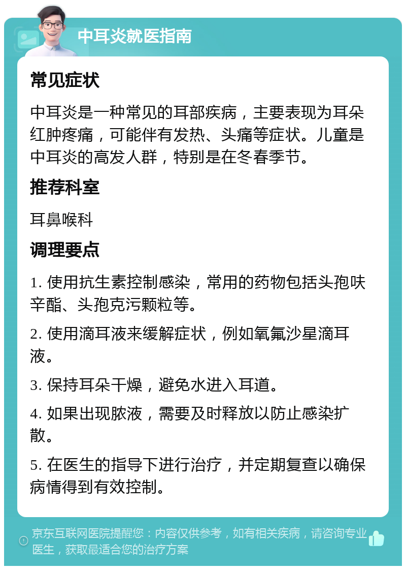 中耳炎就医指南 常见症状 中耳炎是一种常见的耳部疾病，主要表现为耳朵红肿疼痛，可能伴有发热、头痛等症状。儿童是中耳炎的高发人群，特别是在冬春季节。 推荐科室 耳鼻喉科 调理要点 1. 使用抗生素控制感染，常用的药物包括头孢呋辛酯、头孢克污颗粒等。 2. 使用滴耳液来缓解症状，例如氧氟沙星滴耳液。 3. 保持耳朵干燥，避免水进入耳道。 4. 如果出现脓液，需要及时释放以防止感染扩散。 5. 在医生的指导下进行治疗，并定期复查以确保病情得到有效控制。