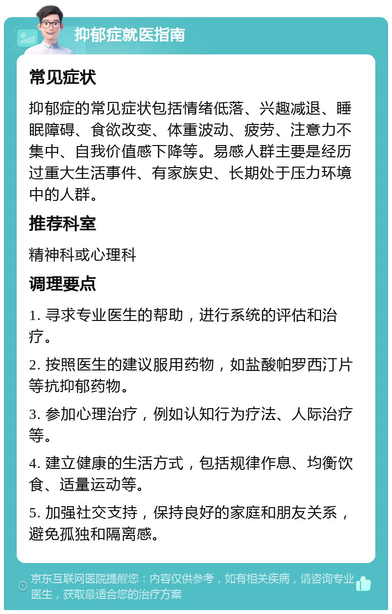 抑郁症就医指南 常见症状 抑郁症的常见症状包括情绪低落、兴趣减退、睡眠障碍、食欲改变、体重波动、疲劳、注意力不集中、自我价值感下降等。易感人群主要是经历过重大生活事件、有家族史、长期处于压力环境中的人群。 推荐科室 精神科或心理科 调理要点 1. 寻求专业医生的帮助，进行系统的评估和治疗。 2. 按照医生的建议服用药物，如盐酸帕罗西汀片等抗抑郁药物。 3. 参加心理治疗，例如认知行为疗法、人际治疗等。 4. 建立健康的生活方式，包括规律作息、均衡饮食、适量运动等。 5. 加强社交支持，保持良好的家庭和朋友关系，避免孤独和隔离感。