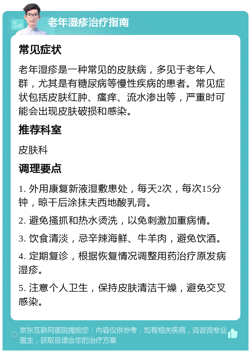 老年湿疹治疗指南 常见症状 老年湿疹是一种常见的皮肤病，多见于老年人群，尤其是有糖尿病等慢性疾病的患者。常见症状包括皮肤红肿、瘙痒、流水渗出等，严重时可能会出现皮肤破损和感染。 推荐科室 皮肤科 调理要点 1. 外用康复新液湿敷患处，每天2次，每次15分钟，晾干后涂抹夫西地酸乳膏。 2. 避免搔抓和热水烫洗，以免刺激加重病情。 3. 饮食清淡，忌辛辣海鲜、牛羊肉，避免饮酒。 4. 定期复诊，根据恢复情况调整用药治疗原发病湿疹。 5. 注意个人卫生，保持皮肤清洁干燥，避免交叉感染。