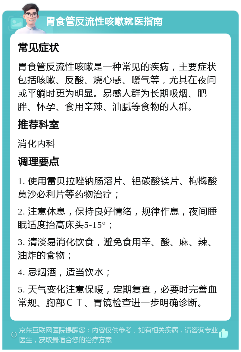 胃食管反流性咳嗽就医指南 常见症状 胃食管反流性咳嗽是一种常见的疾病，主要症状包括咳嗽、反酸、烧心感、嗳气等，尤其在夜间或平躺时更为明显。易感人群为长期吸烟、肥胖、怀孕、食用辛辣、油腻等食物的人群。 推荐科室 消化内科 调理要点 1. 使用雷贝拉唑钠肠溶片、铝碳酸镁片、枸橼酸莫沙必利片等药物治疗； 2. 注意休息，保持良好情绪，规律作息，夜间睡眠适度抬高床头5-15°； 3. 清淡易消化饮食，避免食用辛、酸、麻、辣、油炸的食物； 4. 忌烟酒，适当饮水； 5. 天气变化注意保暖，定期复查，必要时完善血常规、胸部ＣＴ、胃镜检查进一步明确诊断。