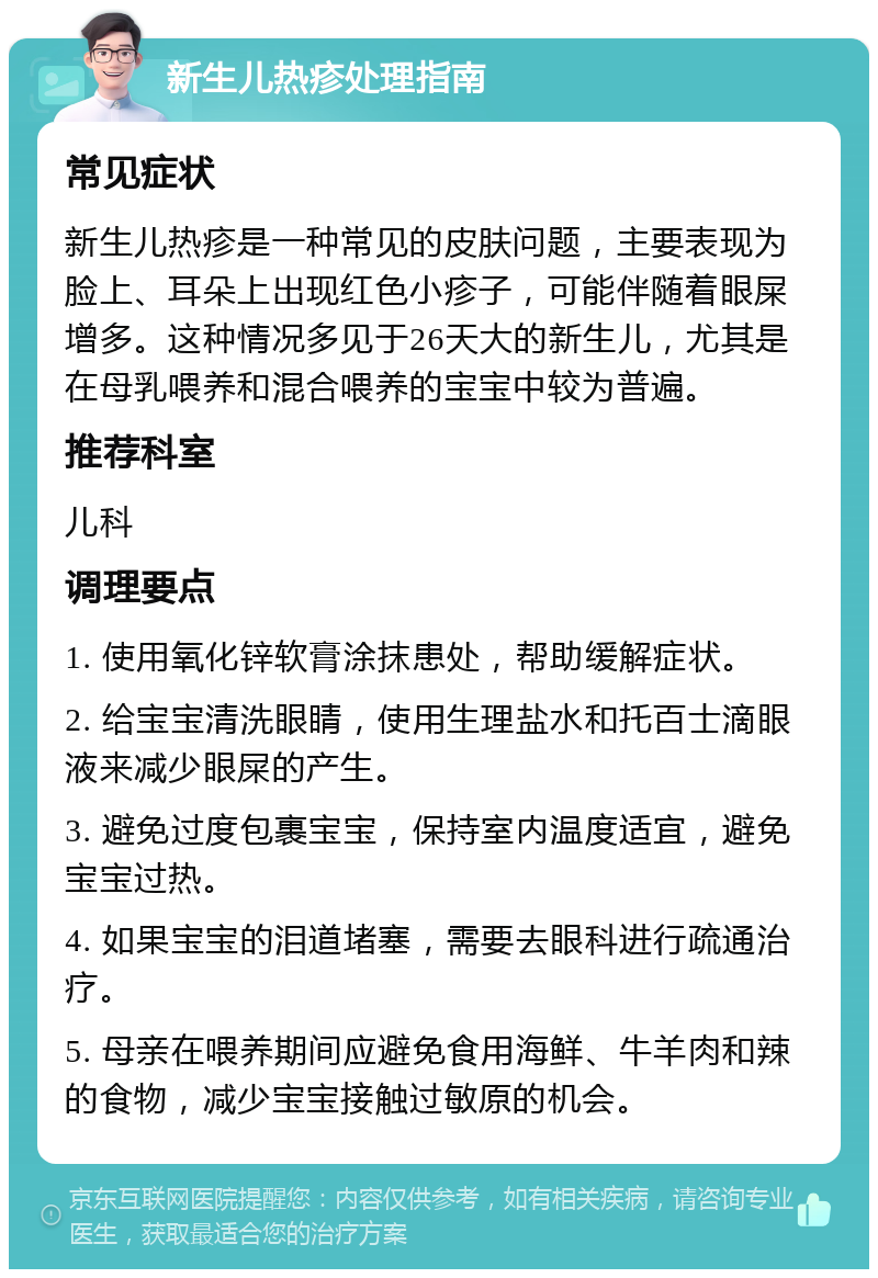 新生儿热疹处理指南 常见症状 新生儿热疹是一种常见的皮肤问题，主要表现为脸上、耳朵上出现红色小疹子，可能伴随着眼屎增多。这种情况多见于26天大的新生儿，尤其是在母乳喂养和混合喂养的宝宝中较为普遍。 推荐科室 儿科 调理要点 1. 使用氧化锌软膏涂抹患处，帮助缓解症状。 2. 给宝宝清洗眼睛，使用生理盐水和托百士滴眼液来减少眼屎的产生。 3. 避免过度包裹宝宝，保持室内温度适宜，避免宝宝过热。 4. 如果宝宝的泪道堵塞，需要去眼科进行疏通治疗。 5. 母亲在喂养期间应避免食用海鲜、牛羊肉和辣的食物，减少宝宝接触过敏原的机会。