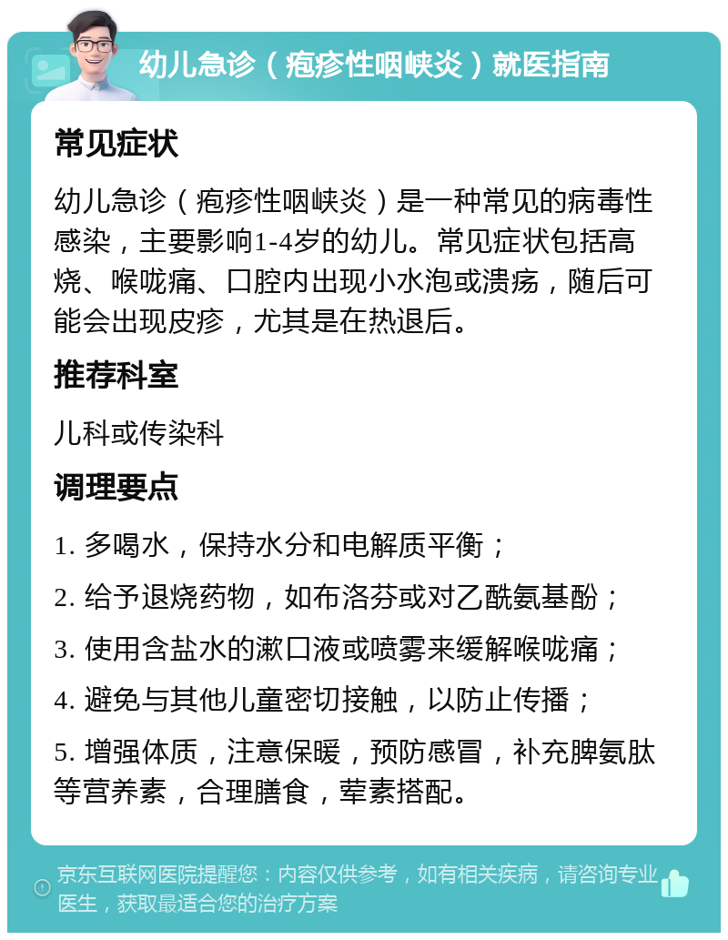 幼儿急诊（疱疹性咽峡炎）就医指南 常见症状 幼儿急诊（疱疹性咽峡炎）是一种常见的病毒性感染，主要影响1-4岁的幼儿。常见症状包括高烧、喉咙痛、口腔内出现小水泡或溃疡，随后可能会出现皮疹，尤其是在热退后。 推荐科室 儿科或传染科 调理要点 1. 多喝水，保持水分和电解质平衡； 2. 给予退烧药物，如布洛芬或对乙酰氨基酚； 3. 使用含盐水的漱口液或喷雾来缓解喉咙痛； 4. 避免与其他儿童密切接触，以防止传播； 5. 增强体质，注意保暖，预防感冒，补充脾氨肽等营养素，合理膳食，荤素搭配。