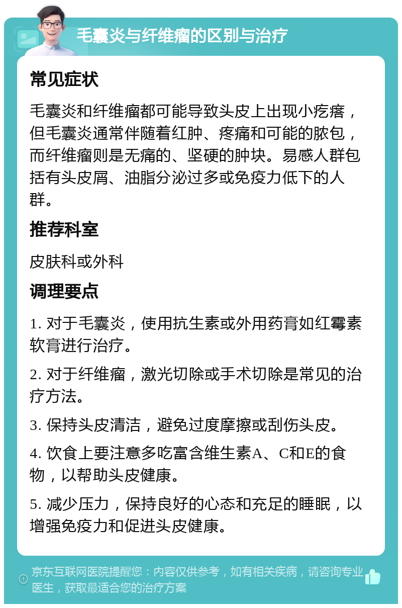 毛囊炎与纤维瘤的区别与治疗 常见症状 毛囊炎和纤维瘤都可能导致头皮上出现小疙瘩，但毛囊炎通常伴随着红肿、疼痛和可能的脓包，而纤维瘤则是无痛的、坚硬的肿块。易感人群包括有头皮屑、油脂分泌过多或免疫力低下的人群。 推荐科室 皮肤科或外科 调理要点 1. 对于毛囊炎，使用抗生素或外用药膏如红霉素软膏进行治疗。 2. 对于纤维瘤，激光切除或手术切除是常见的治疗方法。 3. 保持头皮清洁，避免过度摩擦或刮伤头皮。 4. 饮食上要注意多吃富含维生素A、C和E的食物，以帮助头皮健康。 5. 减少压力，保持良好的心态和充足的睡眠，以增强免疫力和促进头皮健康。