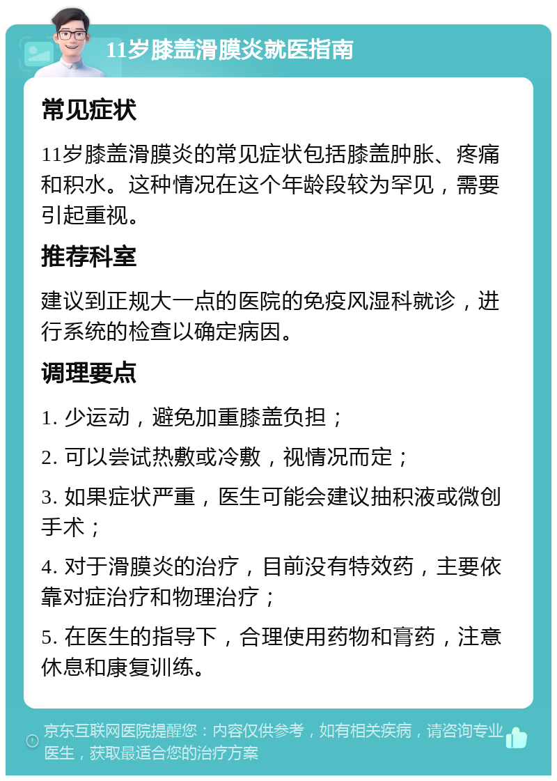 11岁膝盖滑膜炎就医指南 常见症状 11岁膝盖滑膜炎的常见症状包括膝盖肿胀、疼痛和积水。这种情况在这个年龄段较为罕见，需要引起重视。 推荐科室 建议到正规大一点的医院的免疫风湿科就诊，进行系统的检查以确定病因。 调理要点 1. 少运动，避免加重膝盖负担； 2. 可以尝试热敷或冷敷，视情况而定； 3. 如果症状严重，医生可能会建议抽积液或微创手术； 4. 对于滑膜炎的治疗，目前没有特效药，主要依靠对症治疗和物理治疗； 5. 在医生的指导下，合理使用药物和膏药，注意休息和康复训练。