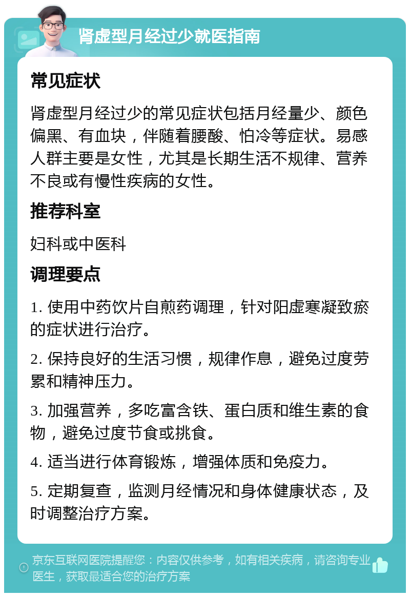 肾虚型月经过少就医指南 常见症状 肾虚型月经过少的常见症状包括月经量少、颜色偏黑、有血块，伴随着腰酸、怕冷等症状。易感人群主要是女性，尤其是长期生活不规律、营养不良或有慢性疾病的女性。 推荐科室 妇科或中医科 调理要点 1. 使用中药饮片自煎药调理，针对阳虚寒凝致瘀的症状进行治疗。 2. 保持良好的生活习惯，规律作息，避免过度劳累和精神压力。 3. 加强营养，多吃富含铁、蛋白质和维生素的食物，避免过度节食或挑食。 4. 适当进行体育锻炼，增强体质和免疫力。 5. 定期复查，监测月经情况和身体健康状态，及时调整治疗方案。