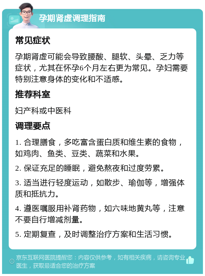 孕期肾虚调理指南 常见症状 孕期肾虚可能会导致腰酸、腿软、头晕、乏力等症状，尤其在怀孕6个月左右更为常见。孕妇需要特别注意身体的变化和不适感。 推荐科室 妇产科或中医科 调理要点 1. 合理膳食，多吃富含蛋白质和维生素的食物，如鸡肉、鱼类、豆类、蔬菜和水果。 2. 保证充足的睡眠，避免熬夜和过度劳累。 3. 适当进行轻度运动，如散步、瑜伽等，增强体质和抵抗力。 4. 遵医嘱服用补肾药物，如六味地黄丸等，注意不要自行增减剂量。 5. 定期复查，及时调整治疗方案和生活习惯。