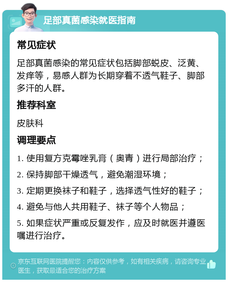 足部真菌感染就医指南 常见症状 足部真菌感染的常见症状包括脚部蜕皮、泛黄、发痒等，易感人群为长期穿着不透气鞋子、脚部多汗的人群。 推荐科室 皮肤科 调理要点 1. 使用复方克霉唑乳膏（奥青）进行局部治疗； 2. 保持脚部干燥透气，避免潮湿环境； 3. 定期更换袜子和鞋子，选择透气性好的鞋子； 4. 避免与他人共用鞋子、袜子等个人物品； 5. 如果症状严重或反复发作，应及时就医并遵医嘱进行治疗。