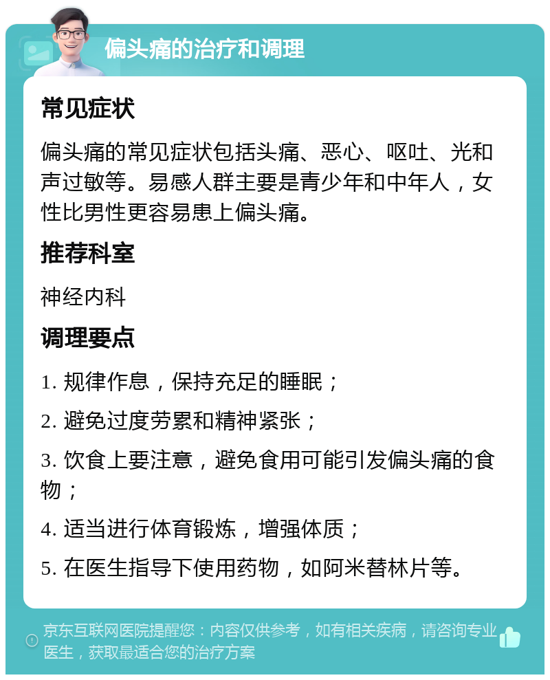 偏头痛的治疗和调理 常见症状 偏头痛的常见症状包括头痛、恶心、呕吐、光和声过敏等。易感人群主要是青少年和中年人，女性比男性更容易患上偏头痛。 推荐科室 神经内科 调理要点 1. 规律作息，保持充足的睡眠； 2. 避免过度劳累和精神紧张； 3. 饮食上要注意，避免食用可能引发偏头痛的食物； 4. 适当进行体育锻炼，增强体质； 5. 在医生指导下使用药物，如阿米替林片等。