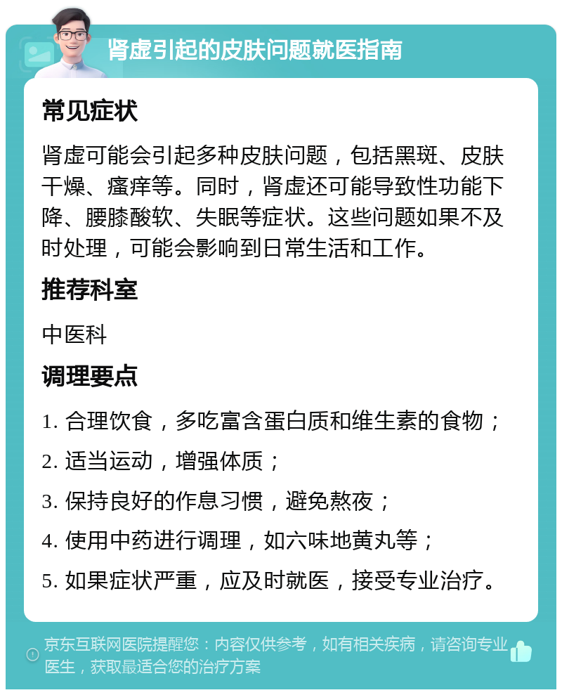 肾虚引起的皮肤问题就医指南 常见症状 肾虚可能会引起多种皮肤问题，包括黑斑、皮肤干燥、瘙痒等。同时，肾虚还可能导致性功能下降、腰膝酸软、失眠等症状。这些问题如果不及时处理，可能会影响到日常生活和工作。 推荐科室 中医科 调理要点 1. 合理饮食，多吃富含蛋白质和维生素的食物； 2. 适当运动，增强体质； 3. 保持良好的作息习惯，避免熬夜； 4. 使用中药进行调理，如六味地黄丸等； 5. 如果症状严重，应及时就医，接受专业治疗。