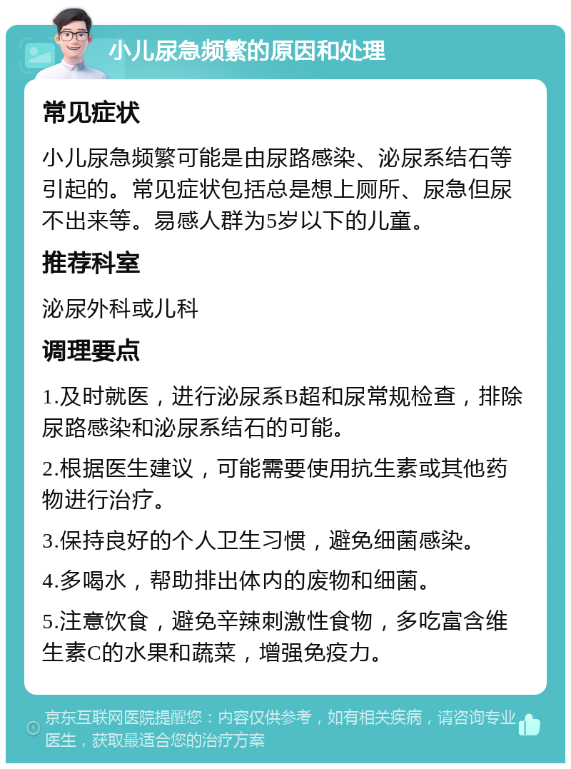 小儿尿急频繁的原因和处理 常见症状 小儿尿急频繁可能是由尿路感染、泌尿系结石等引起的。常见症状包括总是想上厕所、尿急但尿不出来等。易感人群为5岁以下的儿童。 推荐科室 泌尿外科或儿科 调理要点 1.及时就医，进行泌尿系B超和尿常规检查，排除尿路感染和泌尿系结石的可能。 2.根据医生建议，可能需要使用抗生素或其他药物进行治疗。 3.保持良好的个人卫生习惯，避免细菌感染。 4.多喝水，帮助排出体内的废物和细菌。 5.注意饮食，避免辛辣刺激性食物，多吃富含维生素C的水果和蔬菜，增强免疫力。