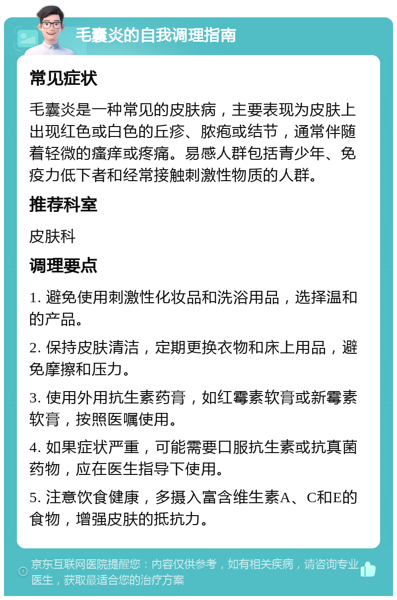 毛囊炎的自我调理指南 常见症状 毛囊炎是一种常见的皮肤病，主要表现为皮肤上出现红色或白色的丘疹、脓疱或结节，通常伴随着轻微的瘙痒或疼痛。易感人群包括青少年、免疫力低下者和经常接触刺激性物质的人群。 推荐科室 皮肤科 调理要点 1. 避免使用刺激性化妆品和洗浴用品，选择温和的产品。 2. 保持皮肤清洁，定期更换衣物和床上用品，避免摩擦和压力。 3. 使用外用抗生素药膏，如红霉素软膏或新霉素软膏，按照医嘱使用。 4. 如果症状严重，可能需要口服抗生素或抗真菌药物，应在医生指导下使用。 5. 注意饮食健康，多摄入富含维生素A、C和E的食物，增强皮肤的抵抗力。