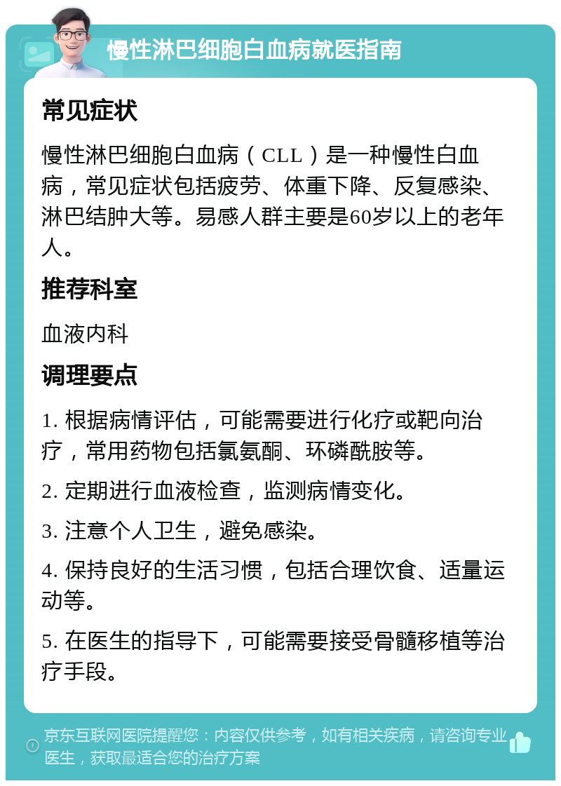 慢性淋巴细胞白血病就医指南 常见症状 慢性淋巴细胞白血病（CLL）是一种慢性白血病，常见症状包括疲劳、体重下降、反复感染、淋巴结肿大等。易感人群主要是60岁以上的老年人。 推荐科室 血液内科 调理要点 1. 根据病情评估，可能需要进行化疗或靶向治疗，常用药物包括氯氨酮、环磷酰胺等。 2. 定期进行血液检查，监测病情变化。 3. 注意个人卫生，避免感染。 4. 保持良好的生活习惯，包括合理饮食、适量运动等。 5. 在医生的指导下，可能需要接受骨髓移植等治疗手段。