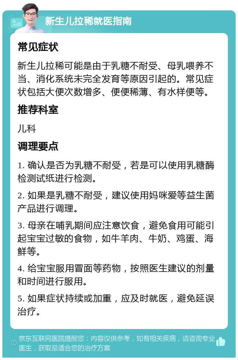 新生儿拉稀就医指南 常见症状 新生儿拉稀可能是由于乳糖不耐受、母乳喂养不当、消化系统未完全发育等原因引起的。常见症状包括大便次数增多、便便稀薄、有水样便等。 推荐科室 儿科 调理要点 1. 确认是否为乳糖不耐受，若是可以使用乳糖酶检测试纸进行检测。 2. 如果是乳糖不耐受，建议使用妈咪爱等益生菌产品进行调理。 3. 母亲在哺乳期间应注意饮食，避免食用可能引起宝宝过敏的食物，如牛羊肉、牛奶、鸡蛋、海鲜等。 4. 给宝宝服用冒面等药物，按照医生建议的剂量和时间进行服用。 5. 如果症状持续或加重，应及时就医，避免延误治疗。