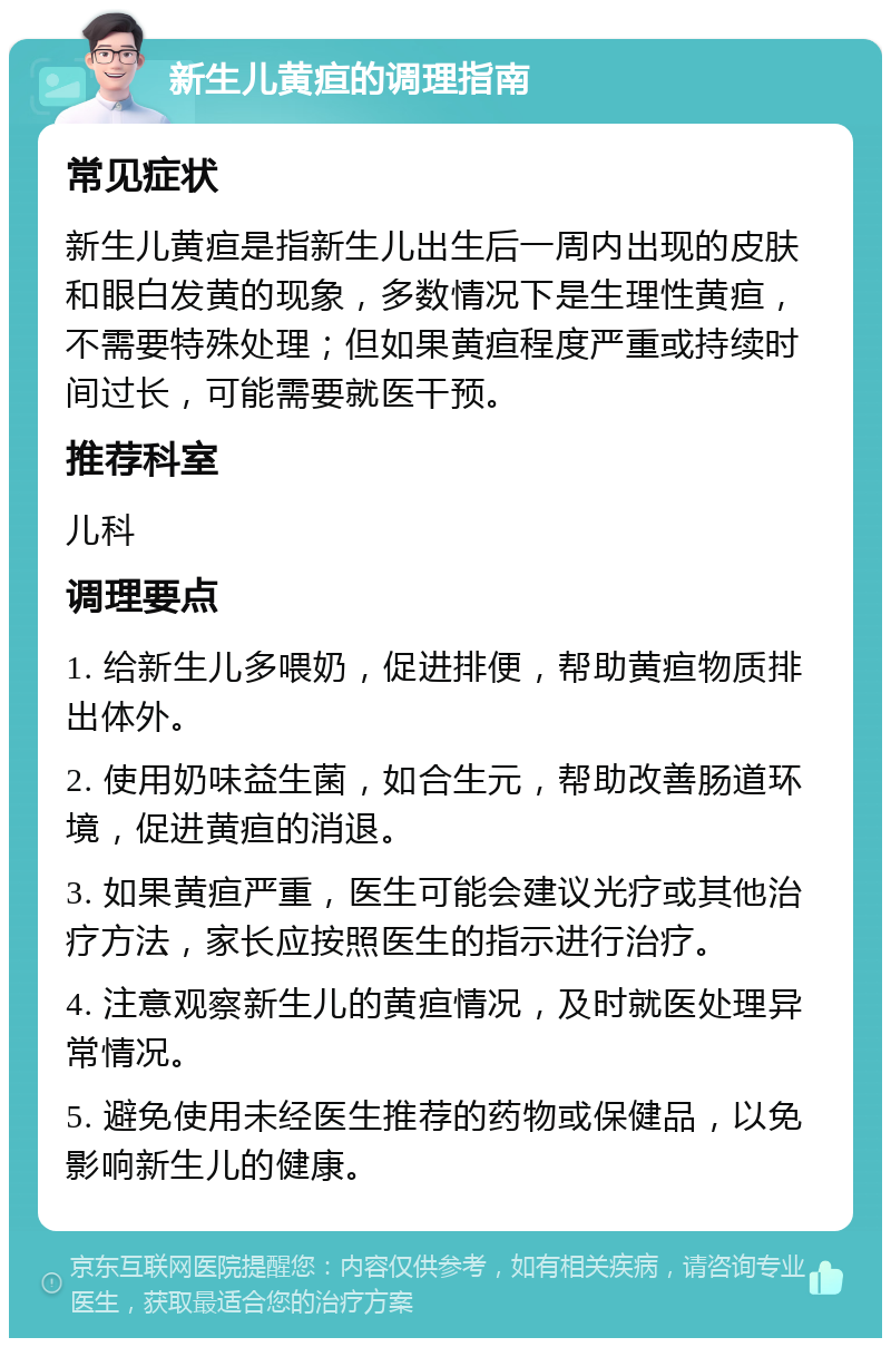 新生儿黄疸的调理指南 常见症状 新生儿黄疸是指新生儿出生后一周内出现的皮肤和眼白发黄的现象，多数情况下是生理性黄疸，不需要特殊处理；但如果黄疸程度严重或持续时间过长，可能需要就医干预。 推荐科室 儿科 调理要点 1. 给新生儿多喂奶，促进排便，帮助黄疸物质排出体外。 2. 使用奶味益生菌，如合生元，帮助改善肠道环境，促进黄疸的消退。 3. 如果黄疸严重，医生可能会建议光疗或其他治疗方法，家长应按照医生的指示进行治疗。 4. 注意观察新生儿的黄疸情况，及时就医处理异常情况。 5. 避免使用未经医生推荐的药物或保健品，以免影响新生儿的健康。