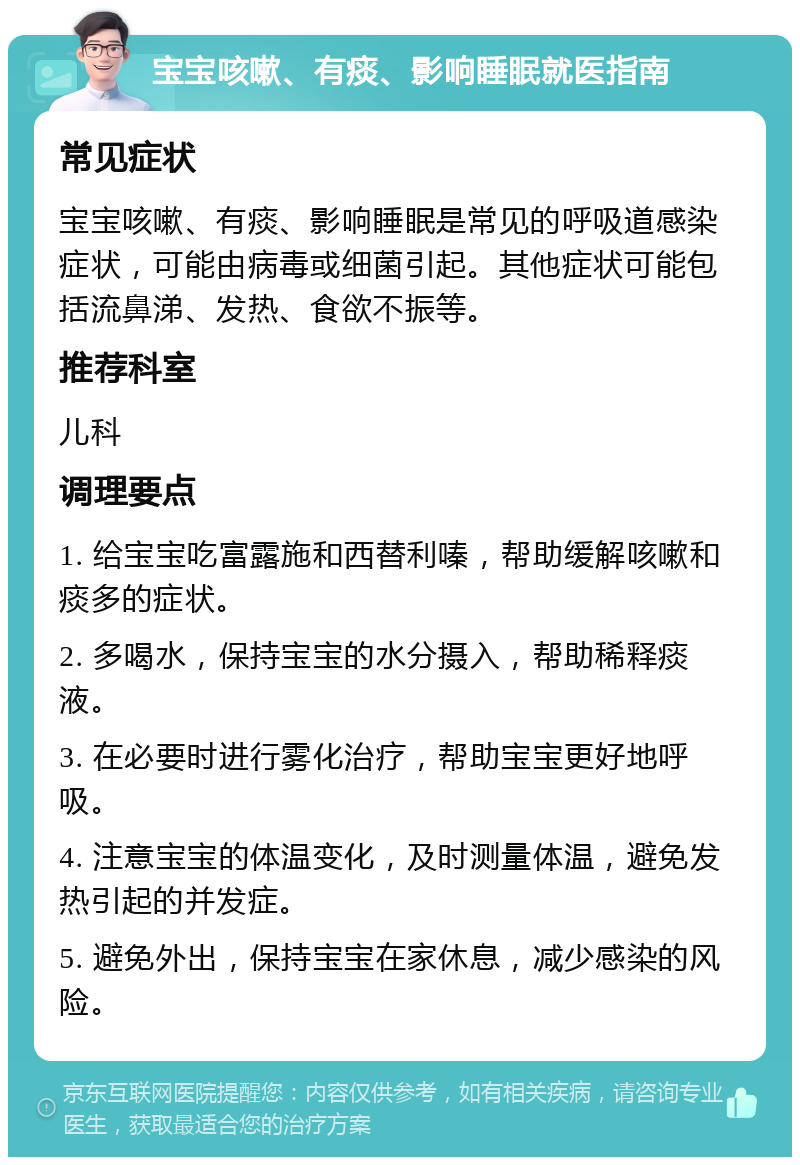 宝宝咳嗽、有痰、影响睡眠就医指南 常见症状 宝宝咳嗽、有痰、影响睡眠是常见的呼吸道感染症状，可能由病毒或细菌引起。其他症状可能包括流鼻涕、发热、食欲不振等。 推荐科室 儿科 调理要点 1. 给宝宝吃富露施和西替利嗪，帮助缓解咳嗽和痰多的症状。 2. 多喝水，保持宝宝的水分摄入，帮助稀释痰液。 3. 在必要时进行雾化治疗，帮助宝宝更好地呼吸。 4. 注意宝宝的体温变化，及时测量体温，避免发热引起的并发症。 5. 避免外出，保持宝宝在家休息，减少感染的风险。