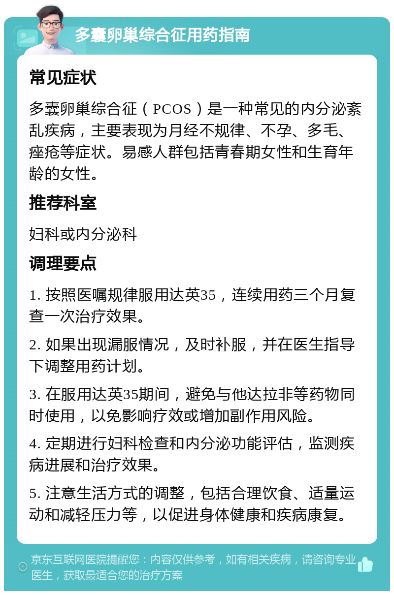 多囊卵巢综合征用药指南 常见症状 多囊卵巢综合征（PCOS）是一种常见的内分泌紊乱疾病，主要表现为月经不规律、不孕、多毛、痤疮等症状。易感人群包括青春期女性和生育年龄的女性。 推荐科室 妇科或内分泌科 调理要点 1. 按照医嘱规律服用达英35，连续用药三个月复查一次治疗效果。 2. 如果出现漏服情况，及时补服，并在医生指导下调整用药计划。 3. 在服用达英35期间，避免与他达拉非等药物同时使用，以免影响疗效或增加副作用风险。 4. 定期进行妇科检查和内分泌功能评估，监测疾病进展和治疗效果。 5. 注意生活方式的调整，包括合理饮食、适量运动和减轻压力等，以促进身体健康和疾病康复。