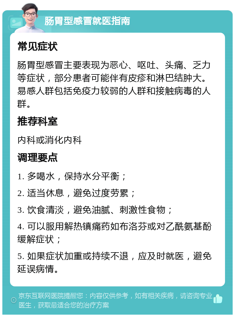 肠胃型感冒就医指南 常见症状 肠胃型感冒主要表现为恶心、呕吐、头痛、乏力等症状，部分患者可能伴有皮疹和淋巴结肿大。易感人群包括免疫力较弱的人群和接触病毒的人群。 推荐科室 内科或消化内科 调理要点 1. 多喝水，保持水分平衡； 2. 适当休息，避免过度劳累； 3. 饮食清淡，避免油腻、刺激性食物； 4. 可以服用解热镇痛药如布洛芬或对乙酰氨基酚缓解症状； 5. 如果症状加重或持续不退，应及时就医，避免延误病情。