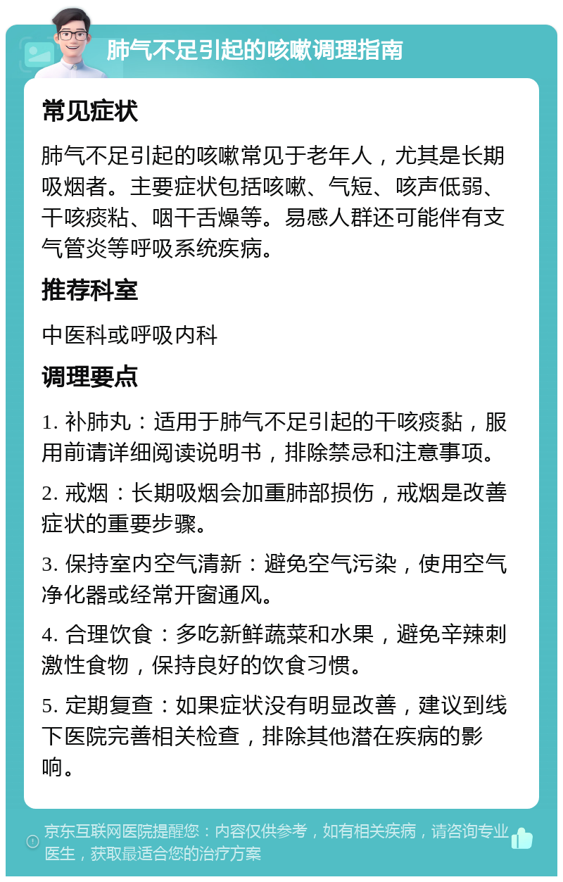 肺气不足引起的咳嗽调理指南 常见症状 肺气不足引起的咳嗽常见于老年人，尤其是长期吸烟者。主要症状包括咳嗽、气短、咳声低弱、干咳痰粘、咽干舌燥等。易感人群还可能伴有支气管炎等呼吸系统疾病。 推荐科室 中医科或呼吸内科 调理要点 1. 补肺丸：适用于肺气不足引起的干咳痰黏，服用前请详细阅读说明书，排除禁忌和注意事项。 2. 戒烟：长期吸烟会加重肺部损伤，戒烟是改善症状的重要步骤。 3. 保持室内空气清新：避免空气污染，使用空气净化器或经常开窗通风。 4. 合理饮食：多吃新鲜蔬菜和水果，避免辛辣刺激性食物，保持良好的饮食习惯。 5. 定期复查：如果症状没有明显改善，建议到线下医院完善相关检查，排除其他潜在疾病的影响。