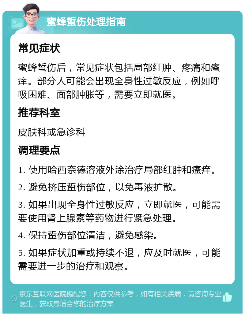 蜜蜂蜇伤处理指南 常见症状 蜜蜂蜇伤后，常见症状包括局部红肿、疼痛和瘙痒。部分人可能会出现全身性过敏反应，例如呼吸困难、面部肿胀等，需要立即就医。 推荐科室 皮肤科或急诊科 调理要点 1. 使用哈西奈德溶液外涂治疗局部红肿和瘙痒。 2. 避免挤压蜇伤部位，以免毒液扩散。 3. 如果出现全身性过敏反应，立即就医，可能需要使用肾上腺素等药物进行紧急处理。 4. 保持蜇伤部位清洁，避免感染。 5. 如果症状加重或持续不退，应及时就医，可能需要进一步的治疗和观察。