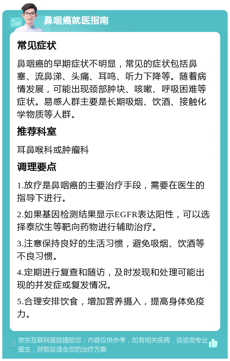 鼻咽癌就医指南 常见症状 鼻咽癌的早期症状不明显，常见的症状包括鼻塞、流鼻涕、头痛、耳鸣、听力下降等。随着病情发展，可能出现颈部肿块、咳嗽、呼吸困难等症状。易感人群主要是长期吸烟、饮酒、接触化学物质等人群。 推荐科室 耳鼻喉科或肿瘤科 调理要点 1.放疗是鼻咽癌的主要治疗手段，需要在医生的指导下进行。 2.如果基因检测结果显示EGFR表达阳性，可以选择泰欣生等靶向药物进行辅助治疗。 3.注意保持良好的生活习惯，避免吸烟、饮酒等不良习惯。 4.定期进行复查和随访，及时发现和处理可能出现的并发症或复发情况。 5.合理安排饮食，增加营养摄入，提高身体免疫力。