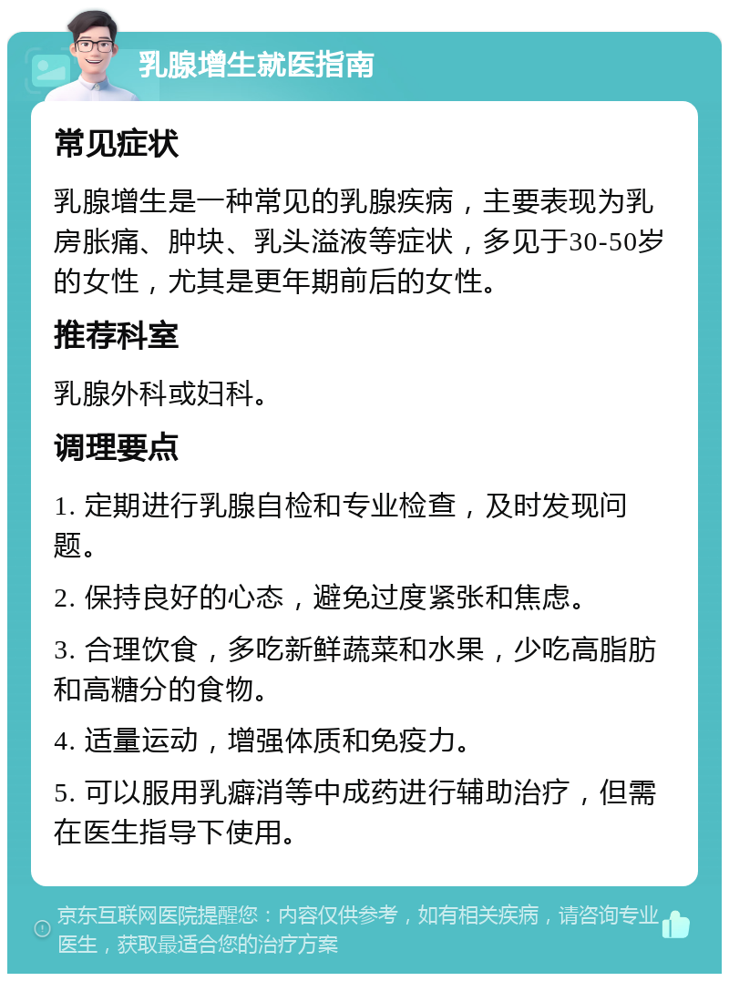 乳腺增生就医指南 常见症状 乳腺增生是一种常见的乳腺疾病，主要表现为乳房胀痛、肿块、乳头溢液等症状，多见于30-50岁的女性，尤其是更年期前后的女性。 推荐科室 乳腺外科或妇科。 调理要点 1. 定期进行乳腺自检和专业检查，及时发现问题。 2. 保持良好的心态，避免过度紧张和焦虑。 3. 合理饮食，多吃新鲜蔬菜和水果，少吃高脂肪和高糖分的食物。 4. 适量运动，增强体质和免疫力。 5. 可以服用乳癖消等中成药进行辅助治疗，但需在医生指导下使用。