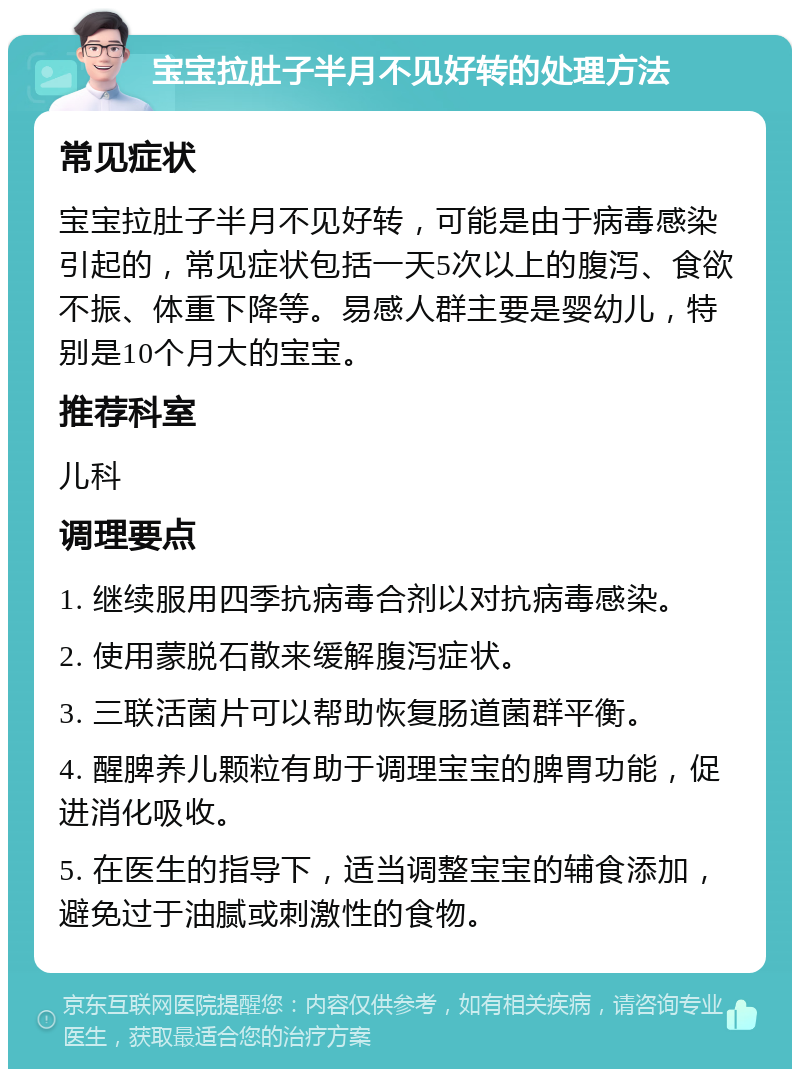 宝宝拉肚子半月不见好转的处理方法 常见症状 宝宝拉肚子半月不见好转，可能是由于病毒感染引起的，常见症状包括一天5次以上的腹泻、食欲不振、体重下降等。易感人群主要是婴幼儿，特别是10个月大的宝宝。 推荐科室 儿科 调理要点 1. 继续服用四季抗病毒合剂以对抗病毒感染。 2. 使用蒙脱石散来缓解腹泻症状。 3. 三联活菌片可以帮助恢复肠道菌群平衡。 4. 醒脾养儿颗粒有助于调理宝宝的脾胃功能，促进消化吸收。 5. 在医生的指导下，适当调整宝宝的辅食添加，避免过于油腻或刺激性的食物。