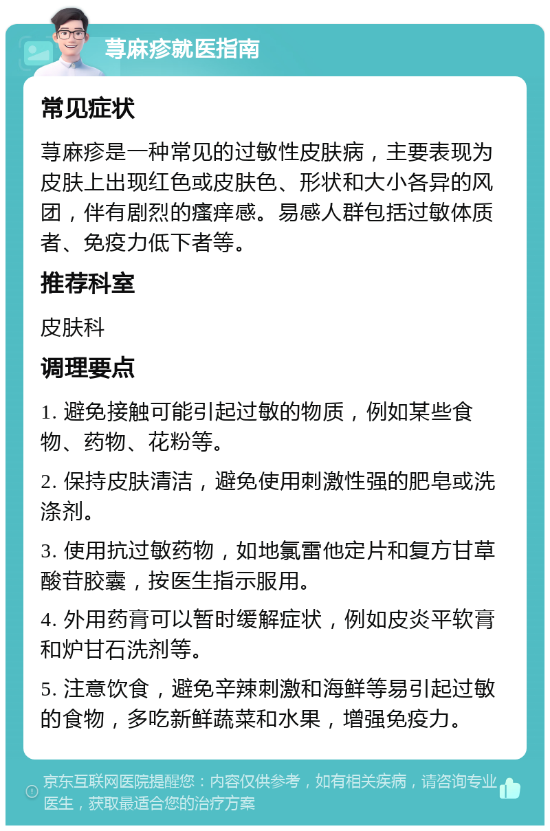 荨麻疹就医指南 常见症状 荨麻疹是一种常见的过敏性皮肤病，主要表现为皮肤上出现红色或皮肤色、形状和大小各异的风团，伴有剧烈的瘙痒感。易感人群包括过敏体质者、免疫力低下者等。 推荐科室 皮肤科 调理要点 1. 避免接触可能引起过敏的物质，例如某些食物、药物、花粉等。 2. 保持皮肤清洁，避免使用刺激性强的肥皂或洗涤剂。 3. 使用抗过敏药物，如地氯雷他定片和复方甘草酸苷胶囊，按医生指示服用。 4. 外用药膏可以暂时缓解症状，例如皮炎平软膏和炉甘石洗剂等。 5. 注意饮食，避免辛辣刺激和海鲜等易引起过敏的食物，多吃新鲜蔬菜和水果，增强免疫力。