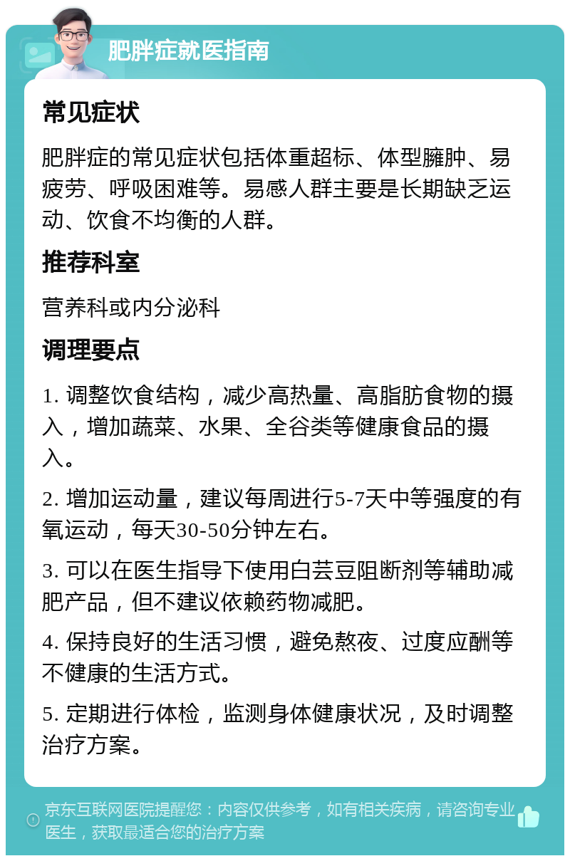 肥胖症就医指南 常见症状 肥胖症的常见症状包括体重超标、体型臃肿、易疲劳、呼吸困难等。易感人群主要是长期缺乏运动、饮食不均衡的人群。 推荐科室 营养科或内分泌科 调理要点 1. 调整饮食结构，减少高热量、高脂肪食物的摄入，增加蔬菜、水果、全谷类等健康食品的摄入。 2. 增加运动量，建议每周进行5-7天中等强度的有氧运动，每天30-50分钟左右。 3. 可以在医生指导下使用白芸豆阻断剂等辅助减肥产品，但不建议依赖药物减肥。 4. 保持良好的生活习惯，避免熬夜、过度应酬等不健康的生活方式。 5. 定期进行体检，监测身体健康状况，及时调整治疗方案。