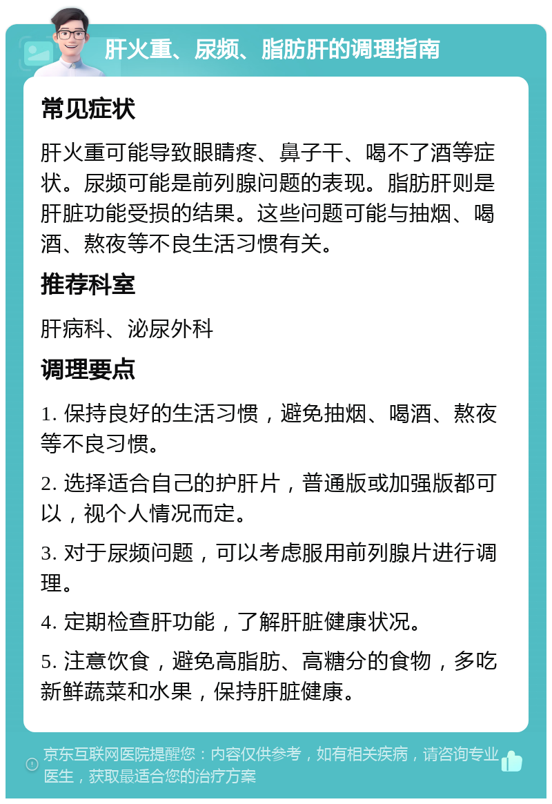 肝火重、尿频、脂肪肝的调理指南 常见症状 肝火重可能导致眼睛疼、鼻子干、喝不了酒等症状。尿频可能是前列腺问题的表现。脂肪肝则是肝脏功能受损的结果。这些问题可能与抽烟、喝酒、熬夜等不良生活习惯有关。 推荐科室 肝病科、泌尿外科 调理要点 1. 保持良好的生活习惯，避免抽烟、喝酒、熬夜等不良习惯。 2. 选择适合自己的护肝片，普通版或加强版都可以，视个人情况而定。 3. 对于尿频问题，可以考虑服用前列腺片进行调理。 4. 定期检查肝功能，了解肝脏健康状况。 5. 注意饮食，避免高脂肪、高糖分的食物，多吃新鲜蔬菜和水果，保持肝脏健康。