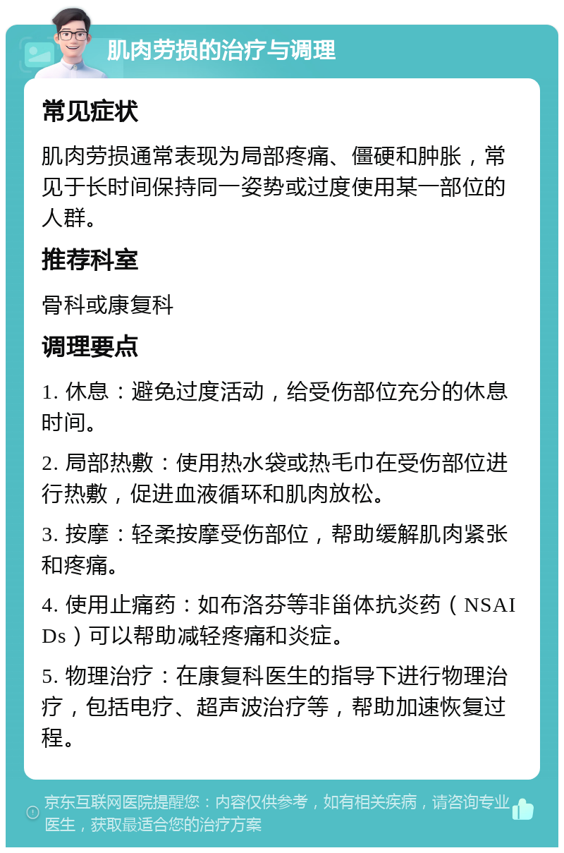 肌肉劳损的治疗与调理 常见症状 肌肉劳损通常表现为局部疼痛、僵硬和肿胀，常见于长时间保持同一姿势或过度使用某一部位的人群。 推荐科室 骨科或康复科 调理要点 1. 休息：避免过度活动，给受伤部位充分的休息时间。 2. 局部热敷：使用热水袋或热毛巾在受伤部位进行热敷，促进血液循环和肌肉放松。 3. 按摩：轻柔按摩受伤部位，帮助缓解肌肉紧张和疼痛。 4. 使用止痛药：如布洛芬等非甾体抗炎药（NSAIDs）可以帮助减轻疼痛和炎症。 5. 物理治疗：在康复科医生的指导下进行物理治疗，包括电疗、超声波治疗等，帮助加速恢复过程。