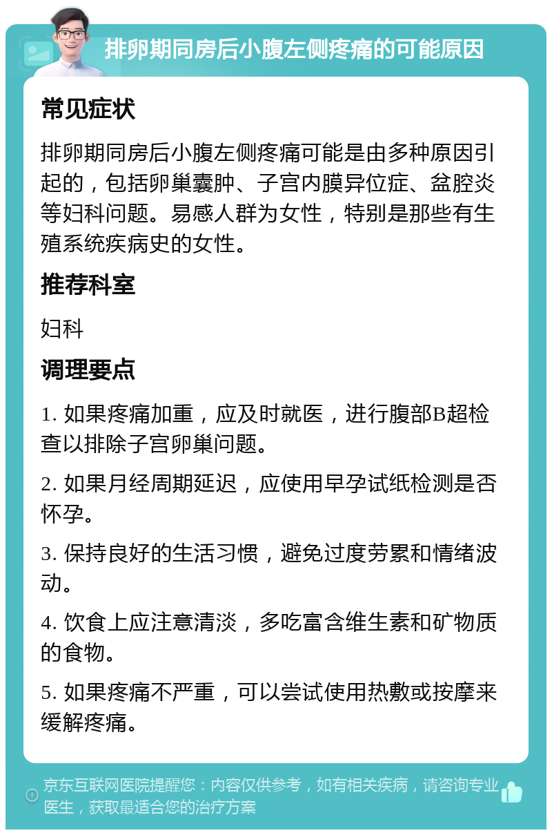 排卵期同房后小腹左侧疼痛的可能原因 常见症状 排卵期同房后小腹左侧疼痛可能是由多种原因引起的，包括卵巢囊肿、子宫内膜异位症、盆腔炎等妇科问题。易感人群为女性，特别是那些有生殖系统疾病史的女性。 推荐科室 妇科 调理要点 1. 如果疼痛加重，应及时就医，进行腹部B超检查以排除子宫卵巢问题。 2. 如果月经周期延迟，应使用早孕试纸检测是否怀孕。 3. 保持良好的生活习惯，避免过度劳累和情绪波动。 4. 饮食上应注意清淡，多吃富含维生素和矿物质的食物。 5. 如果疼痛不严重，可以尝试使用热敷或按摩来缓解疼痛。