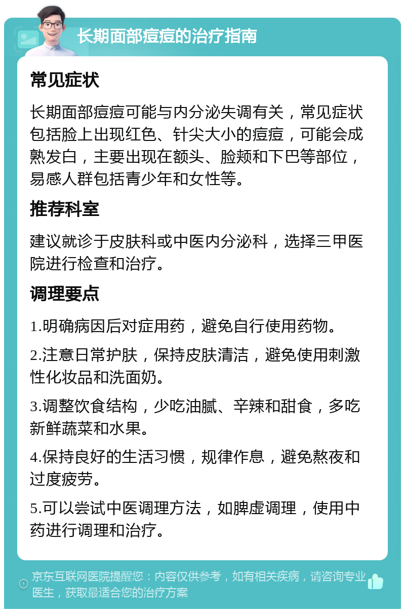 长期面部痘痘的治疗指南 常见症状 长期面部痘痘可能与内分泌失调有关，常见症状包括脸上出现红色、针尖大小的痘痘，可能会成熟发白，主要出现在额头、脸颊和下巴等部位，易感人群包括青少年和女性等。 推荐科室 建议就诊于皮肤科或中医内分泌科，选择三甲医院进行检查和治疗。 调理要点 1.明确病因后对症用药，避免自行使用药物。 2.注意日常护肤，保持皮肤清洁，避免使用刺激性化妆品和洗面奶。 3.调整饮食结构，少吃油腻、辛辣和甜食，多吃新鲜蔬菜和水果。 4.保持良好的生活习惯，规律作息，避免熬夜和过度疲劳。 5.可以尝试中医调理方法，如脾虚调理，使用中药进行调理和治疗。