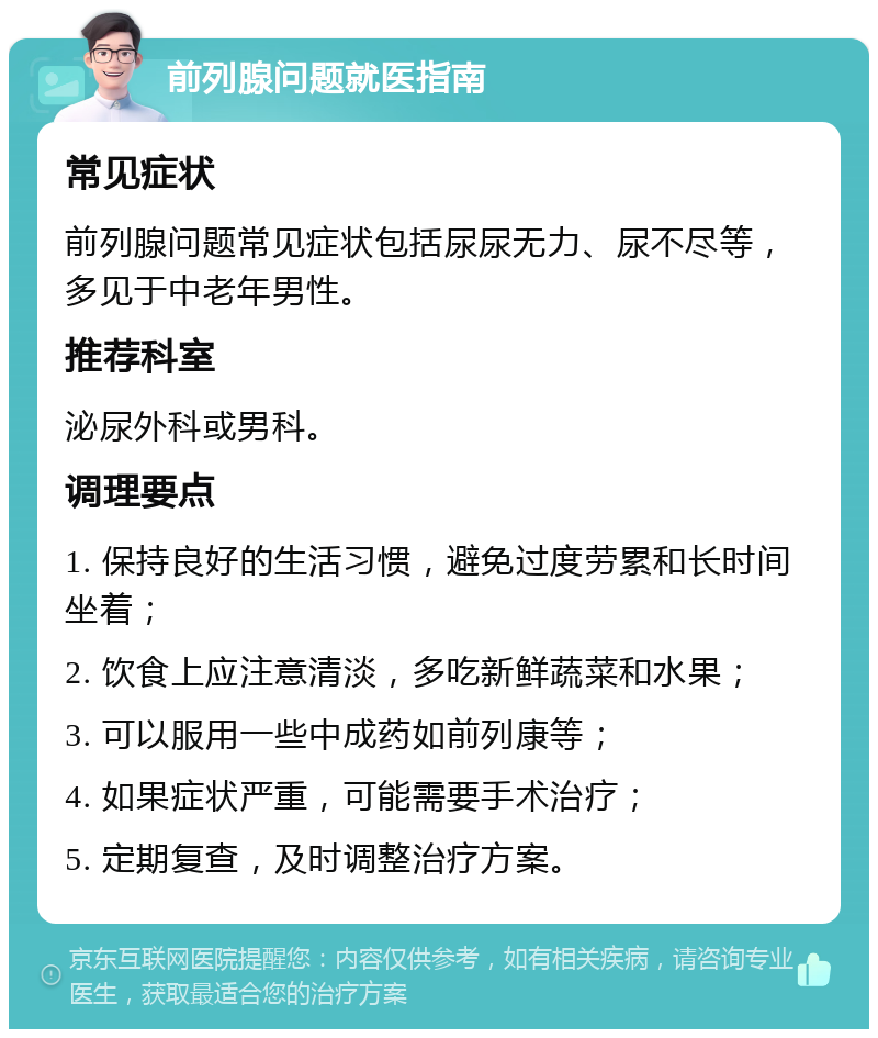 前列腺问题就医指南 常见症状 前列腺问题常见症状包括尿尿无力、尿不尽等，多见于中老年男性。 推荐科室 泌尿外科或男科。 调理要点 1. 保持良好的生活习惯，避免过度劳累和长时间坐着； 2. 饮食上应注意清淡，多吃新鲜蔬菜和水果； 3. 可以服用一些中成药如前列康等； 4. 如果症状严重，可能需要手术治疗； 5. 定期复查，及时调整治疗方案。