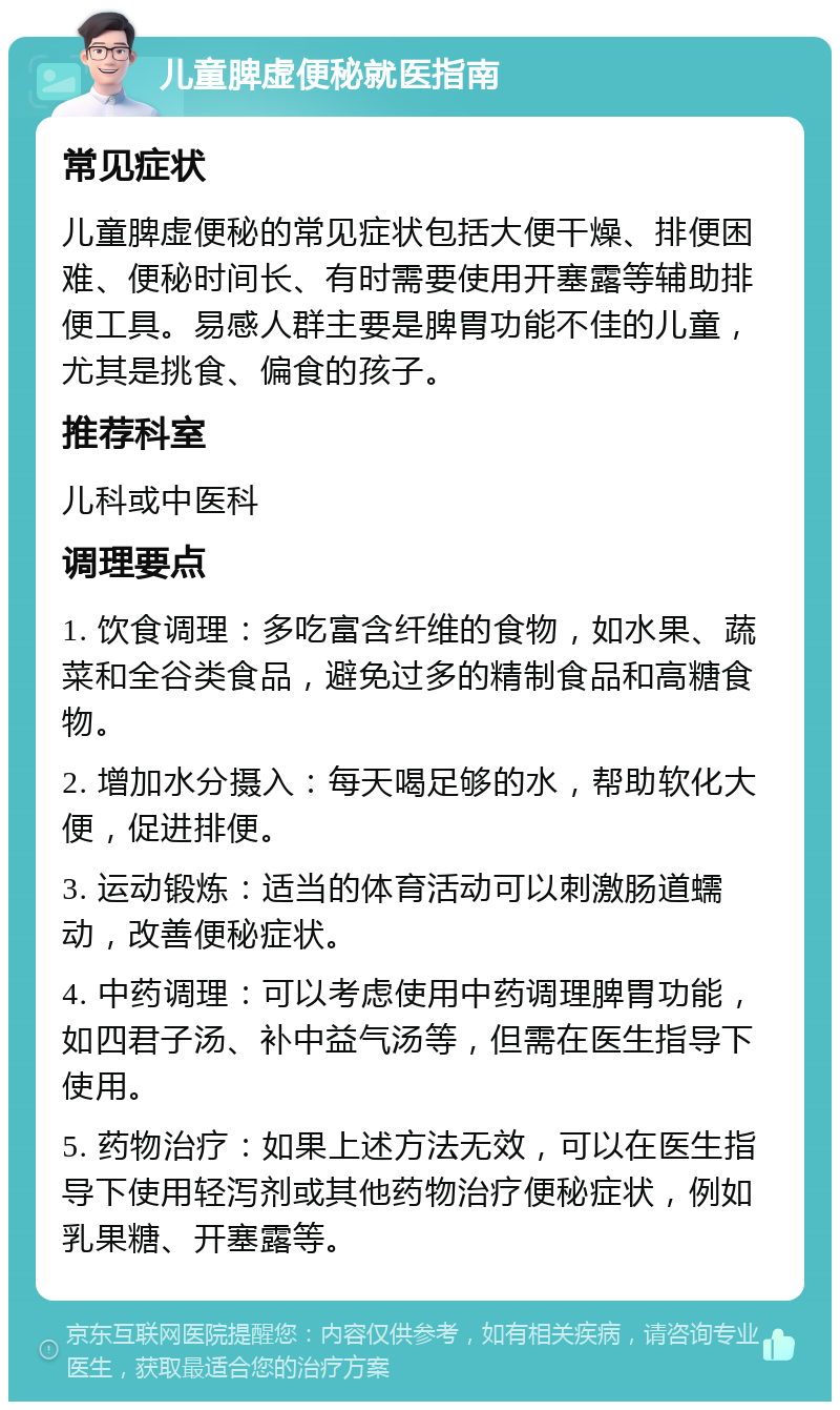 儿童脾虚便秘就医指南 常见症状 儿童脾虚便秘的常见症状包括大便干燥、排便困难、便秘时间长、有时需要使用开塞露等辅助排便工具。易感人群主要是脾胃功能不佳的儿童，尤其是挑食、偏食的孩子。 推荐科室 儿科或中医科 调理要点 1. 饮食调理：多吃富含纤维的食物，如水果、蔬菜和全谷类食品，避免过多的精制食品和高糖食物。 2. 增加水分摄入：每天喝足够的水，帮助软化大便，促进排便。 3. 运动锻炼：适当的体育活动可以刺激肠道蠕动，改善便秘症状。 4. 中药调理：可以考虑使用中药调理脾胃功能，如四君子汤、补中益气汤等，但需在医生指导下使用。 5. 药物治疗：如果上述方法无效，可以在医生指导下使用轻泻剂或其他药物治疗便秘症状，例如乳果糖、开塞露等。