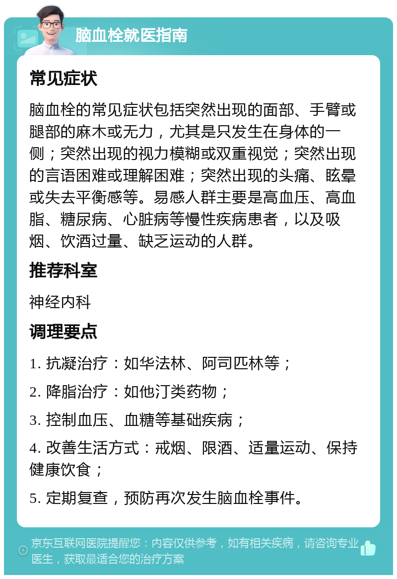 脑血栓就医指南 常见症状 脑血栓的常见症状包括突然出现的面部、手臂或腿部的麻木或无力，尤其是只发生在身体的一侧；突然出现的视力模糊或双重视觉；突然出现的言语困难或理解困难；突然出现的头痛、眩晕或失去平衡感等。易感人群主要是高血压、高血脂、糖尿病、心脏病等慢性疾病患者，以及吸烟、饮酒过量、缺乏运动的人群。 推荐科室 神经内科 调理要点 1. 抗凝治疗：如华法林、阿司匹林等； 2. 降脂治疗：如他汀类药物； 3. 控制血压、血糖等基础疾病； 4. 改善生活方式：戒烟、限酒、适量运动、保持健康饮食； 5. 定期复查，预防再次发生脑血栓事件。