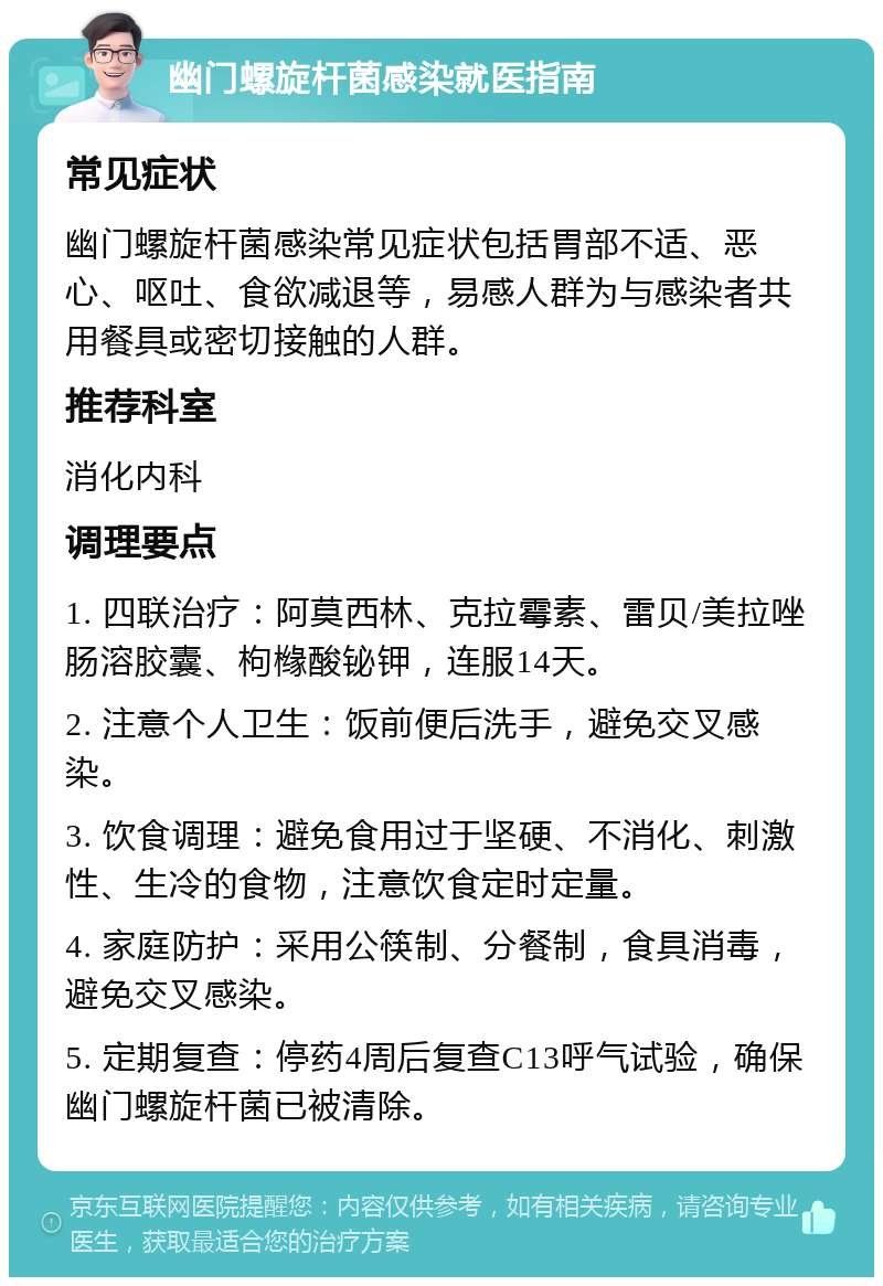 幽门螺旋杆菌感染就医指南 常见症状 幽门螺旋杆菌感染常见症状包括胃部不适、恶心、呕吐、食欲减退等，易感人群为与感染者共用餐具或密切接触的人群。 推荐科室 消化内科 调理要点 1. 四联治疗：阿莫西林、克拉霉素、雷贝/美拉唑肠溶胶囊、枸橼酸铋钾，连服14天。 2. 注意个人卫生：饭前便后洗手，避免交叉感染。 3. 饮食调理：避免食用过于坚硬、不消化、刺激性、生冷的食物，注意饮食定时定量。 4. 家庭防护：采用公筷制、分餐制，食具消毒，避免交叉感染。 5. 定期复查：停药4周后复查C13呼气试验，确保幽门螺旋杆菌已被清除。