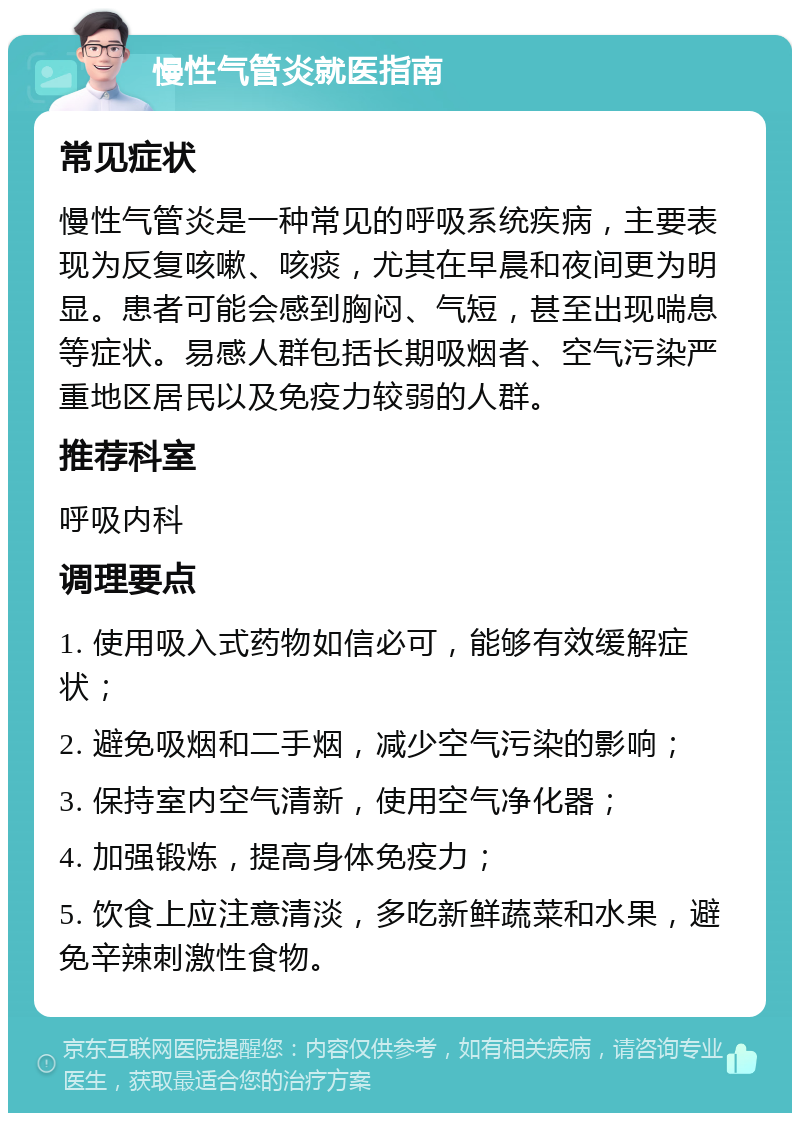 慢性气管炎就医指南 常见症状 慢性气管炎是一种常见的呼吸系统疾病，主要表现为反复咳嗽、咳痰，尤其在早晨和夜间更为明显。患者可能会感到胸闷、气短，甚至出现喘息等症状。易感人群包括长期吸烟者、空气污染严重地区居民以及免疫力较弱的人群。 推荐科室 呼吸内科 调理要点 1. 使用吸入式药物如信必可，能够有效缓解症状； 2. 避免吸烟和二手烟，减少空气污染的影响； 3. 保持室内空气清新，使用空气净化器； 4. 加强锻炼，提高身体免疫力； 5. 饮食上应注意清淡，多吃新鲜蔬菜和水果，避免辛辣刺激性食物。