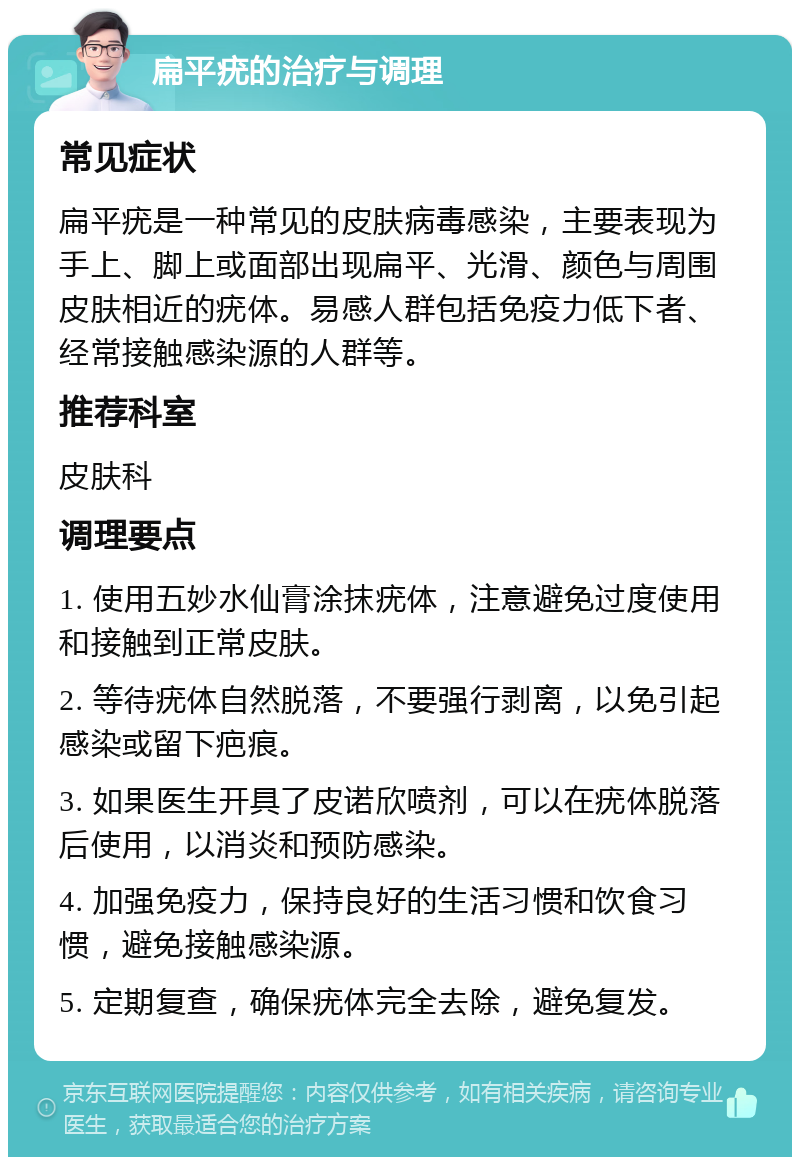 扁平疣的治疗与调理 常见症状 扁平疣是一种常见的皮肤病毒感染，主要表现为手上、脚上或面部出现扁平、光滑、颜色与周围皮肤相近的疣体。易感人群包括免疫力低下者、经常接触感染源的人群等。 推荐科室 皮肤科 调理要点 1. 使用五妙水仙膏涂抹疣体，注意避免过度使用和接触到正常皮肤。 2. 等待疣体自然脱落，不要强行剥离，以免引起感染或留下疤痕。 3. 如果医生开具了皮诺欣喷剂，可以在疣体脱落后使用，以消炎和预防感染。 4. 加强免疫力，保持良好的生活习惯和饮食习惯，避免接触感染源。 5. 定期复查，确保疣体完全去除，避免复发。