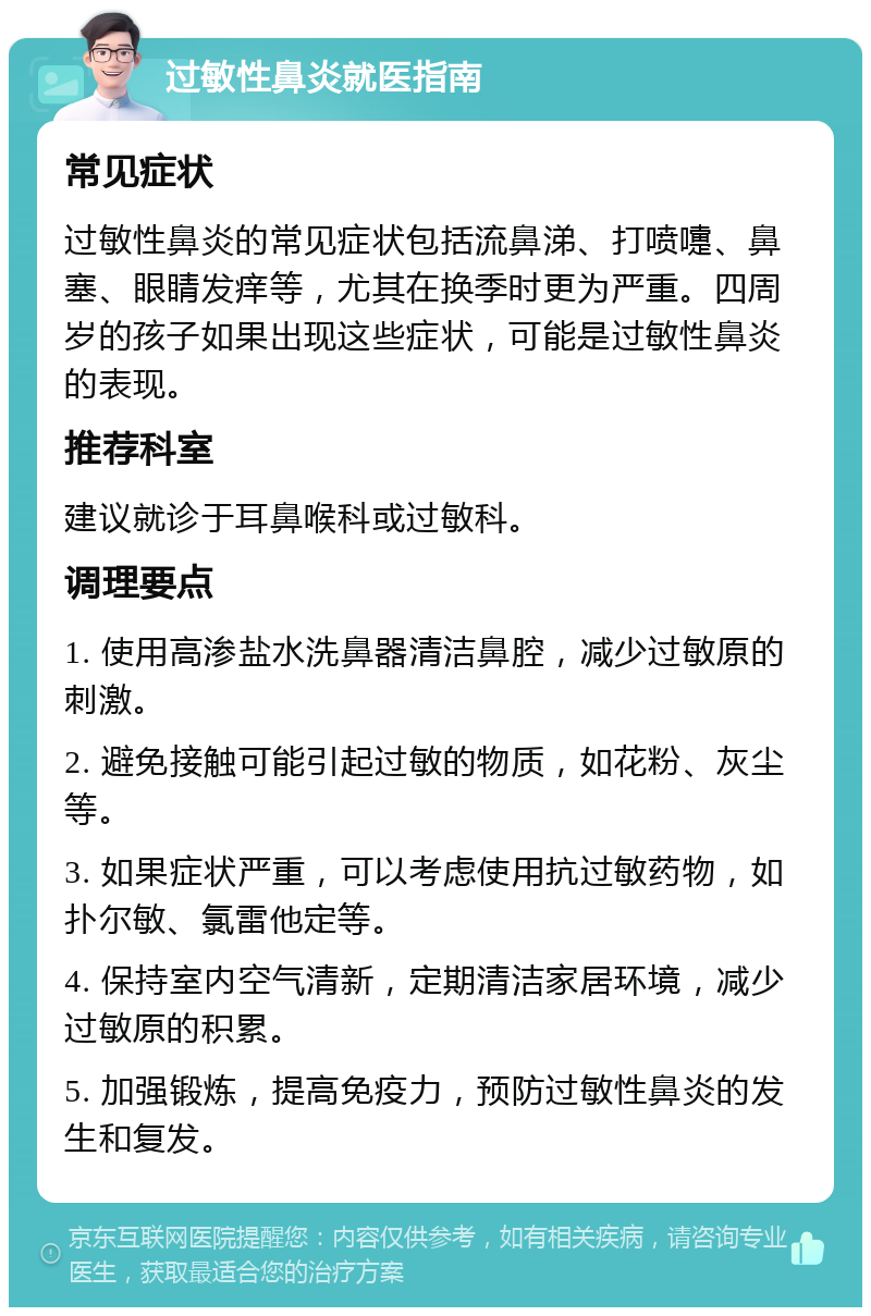 过敏性鼻炎就医指南 常见症状 过敏性鼻炎的常见症状包括流鼻涕、打喷嚏、鼻塞、眼睛发痒等，尤其在换季时更为严重。四周岁的孩子如果出现这些症状，可能是过敏性鼻炎的表现。 推荐科室 建议就诊于耳鼻喉科或过敏科。 调理要点 1. 使用高渗盐水洗鼻器清洁鼻腔，减少过敏原的刺激。 2. 避免接触可能引起过敏的物质，如花粉、灰尘等。 3. 如果症状严重，可以考虑使用抗过敏药物，如扑尔敏、氯雷他定等。 4. 保持室内空气清新，定期清洁家居环境，减少过敏原的积累。 5. 加强锻炼，提高免疫力，预防过敏性鼻炎的发生和复发。