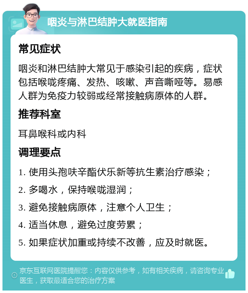 咽炎与淋巴结肿大就医指南 常见症状 咽炎和淋巴结肿大常见于感染引起的疾病，症状包括喉咙疼痛、发热、咳嗽、声音嘶哑等。易感人群为免疫力较弱或经常接触病原体的人群。 推荐科室 耳鼻喉科或内科 调理要点 1. 使用头孢呋辛酯伏乐新等抗生素治疗感染； 2. 多喝水，保持喉咙湿润； 3. 避免接触病原体，注意个人卫生； 4. 适当休息，避免过度劳累； 5. 如果症状加重或持续不改善，应及时就医。