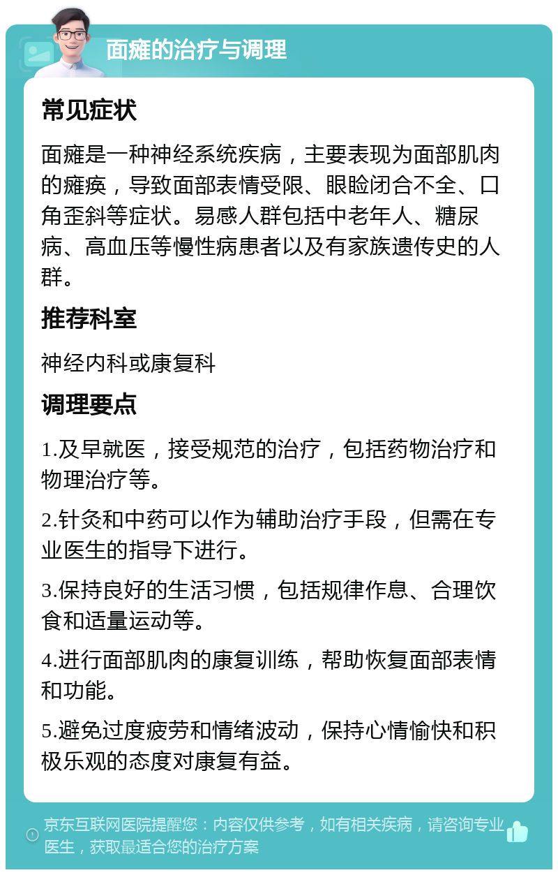 面瘫的治疗与调理 常见症状 面瘫是一种神经系统疾病，主要表现为面部肌肉的瘫痪，导致面部表情受限、眼睑闭合不全、口角歪斜等症状。易感人群包括中老年人、糖尿病、高血压等慢性病患者以及有家族遗传史的人群。 推荐科室 神经内科或康复科 调理要点 1.及早就医，接受规范的治疗，包括药物治疗和物理治疗等。 2.针灸和中药可以作为辅助治疗手段，但需在专业医生的指导下进行。 3.保持良好的生活习惯，包括规律作息、合理饮食和适量运动等。 4.进行面部肌肉的康复训练，帮助恢复面部表情和功能。 5.避免过度疲劳和情绪波动，保持心情愉快和积极乐观的态度对康复有益。