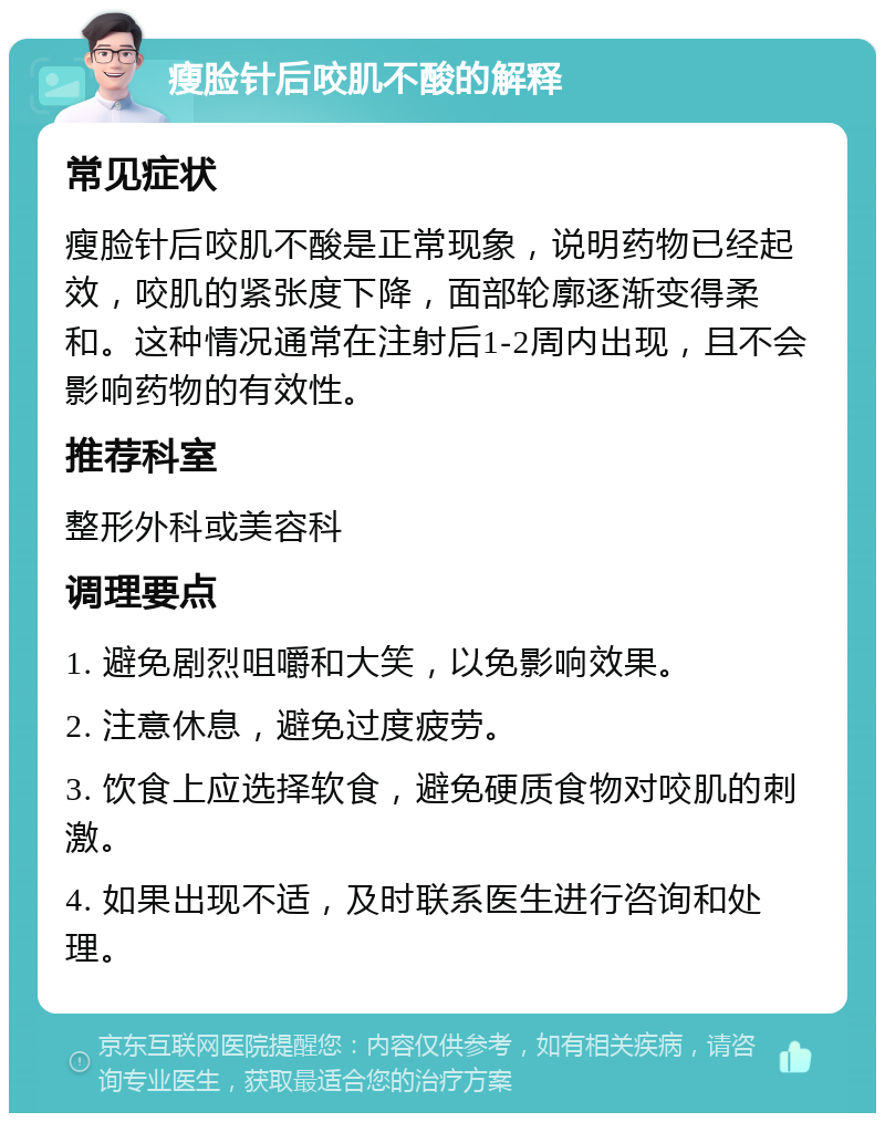 瘦脸针后咬肌不酸的解释 常见症状 瘦脸针后咬肌不酸是正常现象，说明药物已经起效，咬肌的紧张度下降，面部轮廓逐渐变得柔和。这种情况通常在注射后1-2周内出现，且不会影响药物的有效性。 推荐科室 整形外科或美容科 调理要点 1. 避免剧烈咀嚼和大笑，以免影响效果。 2. 注意休息，避免过度疲劳。 3. 饮食上应选择软食，避免硬质食物对咬肌的刺激。 4. 如果出现不适，及时联系医生进行咨询和处理。