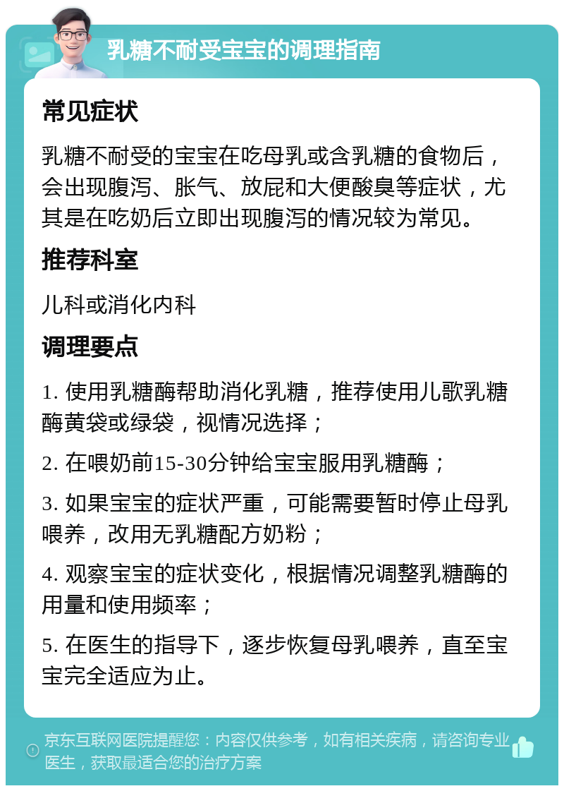 乳糖不耐受宝宝的调理指南 常见症状 乳糖不耐受的宝宝在吃母乳或含乳糖的食物后，会出现腹泻、胀气、放屁和大便酸臭等症状，尤其是在吃奶后立即出现腹泻的情况较为常见。 推荐科室 儿科或消化内科 调理要点 1. 使用乳糖酶帮助消化乳糖，推荐使用儿歌乳糖酶黄袋或绿袋，视情况选择； 2. 在喂奶前15-30分钟给宝宝服用乳糖酶； 3. 如果宝宝的症状严重，可能需要暂时停止母乳喂养，改用无乳糖配方奶粉； 4. 观察宝宝的症状变化，根据情况调整乳糖酶的用量和使用频率； 5. 在医生的指导下，逐步恢复母乳喂养，直至宝宝完全适应为止。