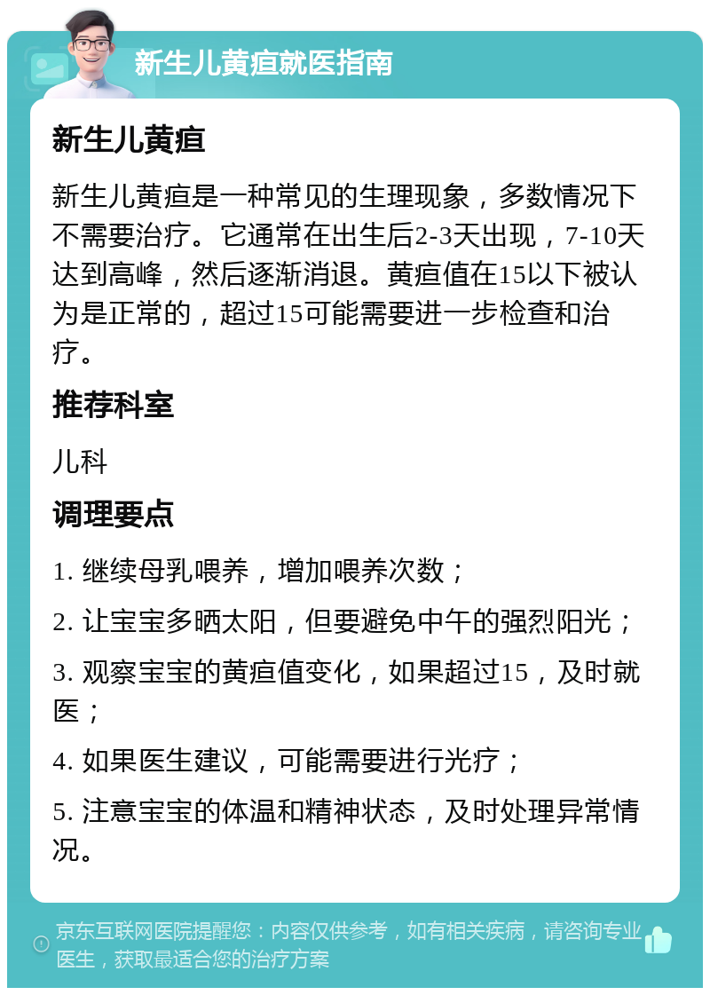 新生儿黄疸就医指南 新生儿黄疸 新生儿黄疸是一种常见的生理现象，多数情况下不需要治疗。它通常在出生后2-3天出现，7-10天达到高峰，然后逐渐消退。黄疸值在15以下被认为是正常的，超过15可能需要进一步检查和治疗。 推荐科室 儿科 调理要点 1. 继续母乳喂养，增加喂养次数； 2. 让宝宝多晒太阳，但要避免中午的强烈阳光； 3. 观察宝宝的黄疸值变化，如果超过15，及时就医； 4. 如果医生建议，可能需要进行光疗； 5. 注意宝宝的体温和精神状态，及时处理异常情况。