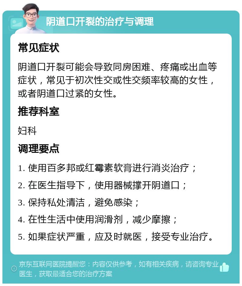 阴道口开裂的治疗与调理 常见症状 阴道口开裂可能会导致同房困难、疼痛或出血等症状，常见于初次性交或性交频率较高的女性，或者阴道口过紧的女性。 推荐科室 妇科 调理要点 1. 使用百多邦或红霉素软膏进行消炎治疗； 2. 在医生指导下，使用器械撑开阴道口； 3. 保持私处清洁，避免感染； 4. 在性生活中使用润滑剂，减少摩擦； 5. 如果症状严重，应及时就医，接受专业治疗。