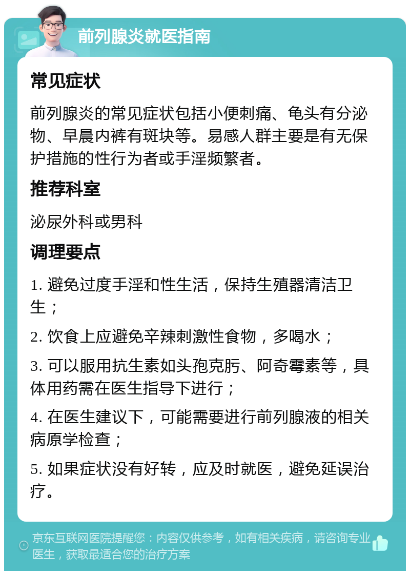 前列腺炎就医指南 常见症状 前列腺炎的常见症状包括小便刺痛、龟头有分泌物、早晨内裤有斑块等。易感人群主要是有无保护措施的性行为者或手淫频繁者。 推荐科室 泌尿外科或男科 调理要点 1. 避免过度手淫和性生活，保持生殖器清洁卫生； 2. 饮食上应避免辛辣刺激性食物，多喝水； 3. 可以服用抗生素如头孢克肟、阿奇霉素等，具体用药需在医生指导下进行； 4. 在医生建议下，可能需要进行前列腺液的相关病原学检查； 5. 如果症状没有好转，应及时就医，避免延误治疗。