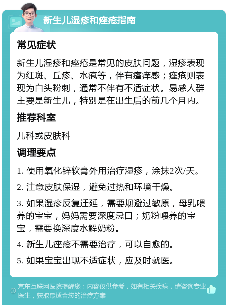 新生儿湿疹和痤疮指南 常见症状 新生儿湿疹和痤疮是常见的皮肤问题，湿疹表现为红斑、丘疹、水疱等，伴有瘙痒感；痤疮则表现为白头粉刺，通常不伴有不适症状。易感人群主要是新生儿，特别是在出生后的前几个月内。 推荐科室 儿科或皮肤科 调理要点 1. 使用氧化锌软膏外用治疗湿疹，涂抹2次/天。 2. 注意皮肤保湿，避免过热和环境干燥。 3. 如果湿疹反复迁延，需要规避过敏原，母乳喂养的宝宝，妈妈需要深度忌口；奶粉喂养的宝宝，需要换深度水解奶粉。 4. 新生儿痤疮不需要治疗，可以自愈的。 5. 如果宝宝出现不适症状，应及时就医。