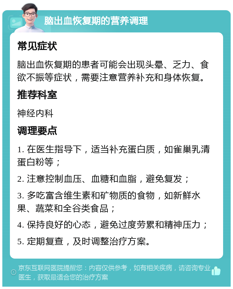 脑出血恢复期的营养调理 常见症状 脑出血恢复期的患者可能会出现头晕、乏力、食欲不振等症状，需要注意营养补充和身体恢复。 推荐科室 神经内科 调理要点 1. 在医生指导下，适当补充蛋白质，如雀巢乳清蛋白粉等； 2. 注意控制血压、血糖和血脂，避免复发； 3. 多吃富含维生素和矿物质的食物，如新鲜水果、蔬菜和全谷类食品； 4. 保持良好的心态，避免过度劳累和精神压力； 5. 定期复查，及时调整治疗方案。