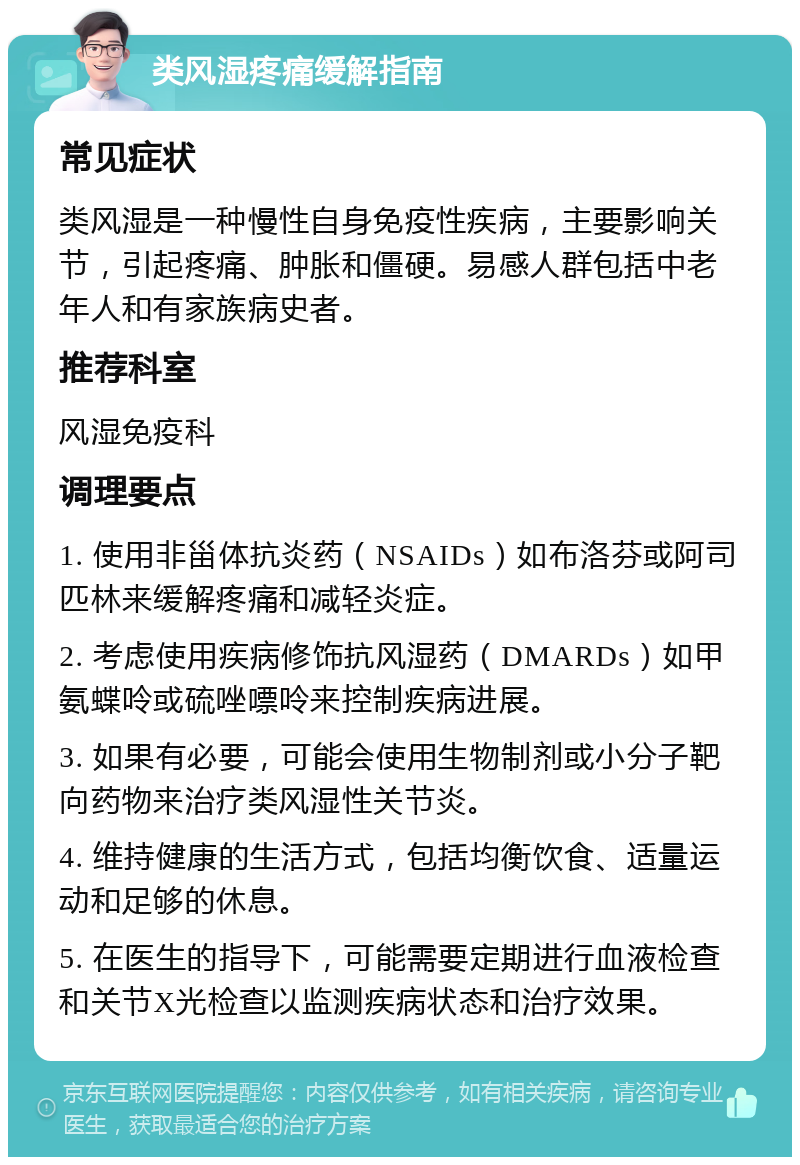 类风湿疼痛缓解指南 常见症状 类风湿是一种慢性自身免疫性疾病，主要影响关节，引起疼痛、肿胀和僵硬。易感人群包括中老年人和有家族病史者。 推荐科室 风湿免疫科 调理要点 1. 使用非甾体抗炎药（NSAIDs）如布洛芬或阿司匹林来缓解疼痛和减轻炎症。 2. 考虑使用疾病修饰抗风湿药（DMARDs）如甲氨蝶呤或硫唑嘌呤来控制疾病进展。 3. 如果有必要，可能会使用生物制剂或小分子靶向药物来治疗类风湿性关节炎。 4. 维持健康的生活方式，包括均衡饮食、适量运动和足够的休息。 5. 在医生的指导下，可能需要定期进行血液检查和关节X光检查以监测疾病状态和治疗效果。