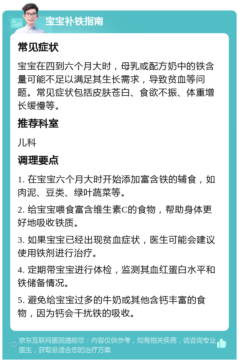 宝宝补铁指南 常见症状 宝宝在四到六个月大时，母乳或配方奶中的铁含量可能不足以满足其生长需求，导致贫血等问题。常见症状包括皮肤苍白、食欲不振、体重增长缓慢等。 推荐科室 儿科 调理要点 1. 在宝宝六个月大时开始添加富含铁的辅食，如肉泥、豆类、绿叶蔬菜等。 2. 给宝宝喂食富含维生素C的食物，帮助身体更好地吸收铁质。 3. 如果宝宝已经出现贫血症状，医生可能会建议使用铁剂进行治疗。 4. 定期带宝宝进行体检，监测其血红蛋白水平和铁储备情况。 5. 避免给宝宝过多的牛奶或其他含钙丰富的食物，因为钙会干扰铁的吸收。